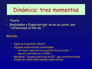 Dinámica: tres momentos
• Teoría
• Realidades y Expectativas: no es un curso, son
  “reflexiones al hilo de…”

Método:

   – ¿Qué es la gestión clínica?
   – Algunas experiencias comentadas:
      • “Mi mejor experiencia en gestión clínica ha sido….”
      • algunas realizadas en el HUMS,…
   – Metaplan: “buenas prácticas en GC”, que características
     tienen en común esas buenas experiencias
 