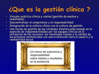 ¿Que es la gestión clínica ?
• Vincular práctica clínica y costes (gestión de medios y
  resultados)
• Descentralizar el compromiso y la responsabilidad.
• Integración de la cultura clínica con la cultura de gestión.
• Una forma de gestión de las Unidades Asistenciales basada en la
  asunción de responsabilidades por los equipos clínicos en la
  utilización de los recursos, los resultados finales y la calidad de
  los procesos asistenciales con una orientación clara al usuario y la
  rentabilidad social.



                   Un marco de autonomía y
                   responsabilidad
                   sobre medios y resultados
                   en la asistencia
 