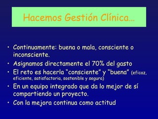 Hacemos Gestión Clínica…


• Continuamente: buena o mala, consciente o
  inconsciente.
• Asignamos directamente el 70% del gasto
• El reto es hacerla “consciente” y “buena” (eficaz,
  eficiente, satisfactoria, sostenible y segura)
• En un equipo integrado que da lo mejor de sí
  compartiendo un proyecto.
• Con la mejora continua como actitud
 