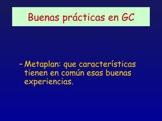 Buenas prácticas en GC



– Metaplan: que características
  tienen en común esas buenas
  experiencias.
 