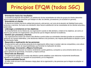 Principios EFQM (todos SGC)
 Orientación hacia los resultados:
 La excelencia depende del equilibrio y la satisfacción de las necesidades de todos los grupos de interés relevantes
para la organización (las personas que trabajan en ella, los clientes, proveedores y la sociedad en general).
 Orientación al cliente:
 El cliente es el árbitro final de la calidad del producto y del servicio, así como de la decisión de fidelidad hacia estos
productos o servicios. Se busca una orientación clara hacia la satisfacción de las necesidades de los clientes actua-les y
potenciales.
 Liderazgo y constancia en los objetivos:
 El comportamiento de los líderes de una organización suscita en ella claridad y unidad en los objetivos, así como un
entorno que permite a la organización y las personas que la integran alcanzar la excelencia.
 Gestión por procesos y hechos:
 Las organizaciones actúan de manera más efectiva cuando todas sus actividades interrela-cionadas se comprenden y
gestionan de manera sistemática, y las decisiones relativas a los procesos y las mejoras planificadas se adoptan a partir
de información fiable.
 Desarrollo e implicación de las personas:
 El potencial de cada una de las personas de la organización aflora mejor si existen valo-res compartidos y una cultura
de confianza y asunción de responsabilidades que fomentan la implicación de todos.
 Aprendizaje, Innovación y Mejora Continuos:
 Las organizaciones alcanzan su máximo rendimiento cuando gestiona y comparte su cono-cimiento dentro de una
cultura general de aprendizaje, innovación y mejora continua.
 Desarrollo de Alianzas:
 La organización trabaja de un modo más efectivo cuando establece unas relaciones mutuamente beneficiosas
basadas en la confianza, en compartir el conocimiento y en la integración.
 Responsabilidad Social:
 El mejor modo de servir a los intereses a largo plazo de la organización y las personas que la integran es adoptar un
enfoque ético.
 