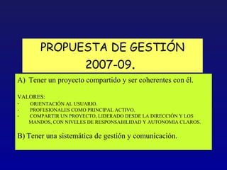 PROPUESTA DE GESTIÓN
                       2007-09.
A) Tener un proyecto compartido y ser coherentes con él.

VALORES:
-  ORIENTACIÓN AL USUARIO.
-   PROFESIONALES COMO PRINCIPAL ACTIVO.
-   COMPARTIR UN PROYECTO, LIDERADO DESDE LA DIRECCIÓN Y LOS
    MANDOS, CON NIVELES DE RESPONSABILIDAD Y AUTONOMIA CLAROS.

B) Tener una sistemática de gestión y comunicación.
 