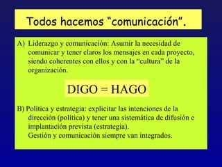 Todos hacemos “comunicación”.
A) Liderazgo y comunicación: Asumir la necesidad de
   comunicar y tener claros los mensajes en cada proyecto,
   siendo coherentes con ellos y con la “cultura” de la
   organización.

                 DIGO = HAGO
B) Política y estrategia: explicitar las intenciones de la
    dirección (política) y tener una sistemática de difusión e
    implantación prevista (estrategia).
    Gestión y comunicación siempre van integrados.
 