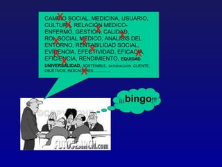 x
CAMBIO SOCIAL, MEDICINA, USUARIO,
           x            x
CULTURA, RELACIÓN MEDICO-
ENFERMO, GESTIÓN, CALIDAD,
    x                x
ROL SOCIAL MEDICO, ANALISIS DEL           x
    x                  x
ENTORNO, RENTABILIDAD SOCIAL,
EVIDENCIA, EFECTIVIDAD, EFICACIA,                  x
         x
EFICIENCIA, RENDIMIENTO, EQUIDAD,

                     x
UNIVERSALIDAD, SOSTENIBLE,           SATISFACCIÓN, CLIENTE,
OBJETIVOS, INDICADORES.................




                                          ¡¡¡bingo!!!
 