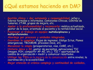 ¿Qué estamos haciendo en DM?

• Gestión clínica = dar autonomía y responsabilidad: jefes y
  líderes formales e informales. Comisiones Clínicas, Comités de
  tumores, CTAR, grupos de mejora, etc.
• Apelar a la profesionalidad y reconocerla: médico actualizado,
  gestor de lo suyo, orientado al paciente y la rentabilidad social.
• Favorecer el trabajo en equipos multidisciplinares y
  multiprofesionales.
• Abordaje por procesos y unidades integradas.
• Coordinar lo complejo: flujos de ingresos, Código Ictus, Planes
  emergencias, TRIAMAR, procesos clave, etc.
• Mecanizar lo simple (preoperatorios, vías, CARE, etc.)
• Historia única y SI, gestor de pacientes, aplicaciones TIC
  (imagen, PCH, compartir AP-AE, etc.). TIC = oportunidad de
  cambio de organización + medir y comunicar resultados.
• Utilizar las TICs en la mejora de la comunicación entre niveles, la
  coordinación y la accesibilidad.
• Mejor atención al crónico complejo y continuidad de cuidados.
 