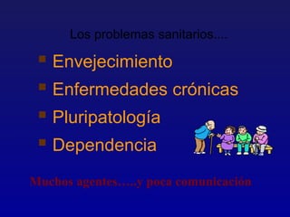 Los problemas sanitarios....

  Envejecimiento
  Enfermedades crónicas
  Pluripatología
  Dependencia
Muchos agentes…..y poca comunicación
 