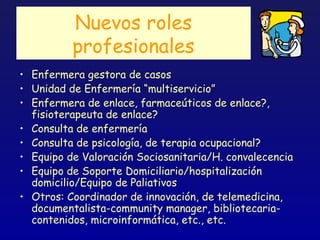Nuevos roles
          profesionales
• Enfermera gestora de casos
• Unidad de Enfermería “multiservicio”
• Enfermera de enlace, farmaceúticos de enlace?,
  fisioterapeuta de enlace?
• Consulta de enfermería
• Consulta de psicología, de terapia ocupacional?
• Equipo de Valoración Sociosanitaria/H. convalecencia
• Equipo de Soporte Domiciliario/hospitalización
  domicilio/Equipo de Paliativos
• Otros: Coordinador de innovación, de telemedicina,
  documentalista-community manager, bibliotecaria-
  contenidos, microinformática, etc., etc.
 