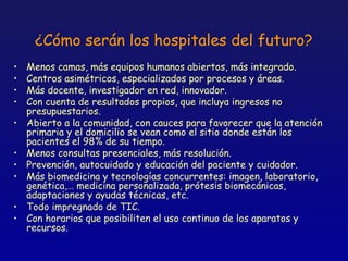 ¿Cómo serán los hospitales del futuro?
•   Menos camas, más equipos humanos abiertos, más integrado.
•   Centros asimétricos, especializados por procesos y áreas.
•   Más docente, investigador en red, innovador.
•   Con cuenta de resultados propios, que incluya ingresos no
    presupuestarios.
•   Abierto a la comunidad, con cauces para favorecer que la atención
    primaria y el domicilio se vean como el sitio donde están los
    pacientes el 98% de su tiempo.
•   Menos consultas presenciales, más resolución.
•   Prevención, autocuidado y educación del paciente y cuidador.
•   Más biomedicina y tecnologías concurrentes: imagen, laboratorio,
    genética,… medicina personalizada, prótesis biomecánicas,
    adaptaciones y ayudas técnicas, etc.
•   Todo impregnado de TIC.
•   Con horarios que posibiliten el uso continuo de los aparatos y
    recursos.
 
