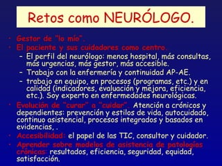 Retos como NEURÓLOGO.
• Gestor de “lo mío”.
• El paciente y sus cuidadores como centro.
   – El perfil del neurólogo: menos hospital, más consultas,
     más urgencias, más gestor, más accesible.
   – Trabajo con la enfermería y continuidad AP-AE.
   – trabajo en equipo, en procesos (programas, etc.) y en
     calidad (indicadores, evaluación y mejora, eficiencia,
     etc.). Soy experto en enfermedades neurológicas.
• Evolución de “curar” a “cuidar”. Atención a crónicos y
  dependientes: prevención y estilos de vida, autocuidado,
  continuo asistencial, procesos integrados y basados en
  evidencias, .
• Accesibilidad: el papel de las TIC, consultor y cuidador.
• Aprender sobre modelos de asistencia de patologías
  crónicas: resultados, eficiencia, seguridad, equidad,
  satisfacción.
 