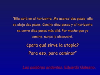 “Ella está en el horizonte. Me acerco dos pasos, ella
se aleja dos pasos. Camino diez pasos y el horizonte
  se corre diez pasos más allá. Por mucho que yo
            camine, nunca la alcanzaré.

         ¿para qué sirve la utopía?
          Para eso, para caminar”


      Las palabras andantes. Eduardo Galeano.
 