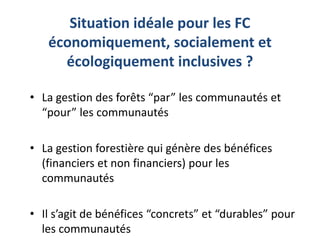 Situation idéale pour les FC
économiquement, socialement et
écologiquement inclusives ?
• La gestion des forêts “par” les communautés et
“pour” les communautés
• La gestion forestière qui génère des bénéfices
(financiers et non financiers) pour les
communautés
• Il s’agit de bénéfices “concrets” et “durables” pour
les communautés
 