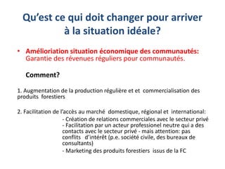Qu’est ce qui doit changer pour arriver
à la situation idéale?
• Amélioriation situation économique des communautés:
Garantie des révenues réguliers pour communautés.
Comment?
1. Augmentation de la production régulière et et commercialisation des
produits forestiers
2. Facilitation de l’accès au marché domestique, régional et international:
- Création de relations commerciales avec le secteur privé
- Facilitation par un acteur professionel neutre qui a des
contacts avec le secteur privé - mais attention: pas
conflits d’intérêt (p.e. société civile, des bureaux de
consultants)
- Marketing des produits forestiers issus de la FC
 