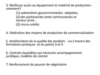3. Meilleure accès au équipement et matériel de production -
comment?
(1) subventions gouvernmentales adaptées,
(2) des partenariats entre communautés et
secteur privé ,
(3) micro-crédits
4. Fédération des moyens de production de commercialisation
5. Amélioriation de la qualité des produits - ea à travers des
formations pratiques et les points 3 et 4
6. Contrats équitables qui nécessite accompagnement
juridique, modèles de contrat
7. Renforcement de pouvoir de négotiation
 