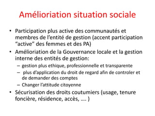 Amélioriation situation sociale
• Participation plus active des communautés et
membres de l’entité de gestion (accent participation
“active” des femmes et des PA)
• Amélioriation de la Gouvernance locale et la gestion
interne des entités de gestion:
– gestion plus ethique, professionnelle et transparente
– plus d’application du droit de regard afin de controler et
de demander des comptes
– Changer l’attitude citoyenne
• Sécurisation des droits coutumiers (usage, tenure
foncière, résidence, accès, …. )
 