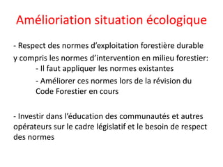Amélioriation situation écologique
- Respect des normes d’exploitation forestière durable
y compris les normes d’intervention en milieu forestier:
- Il faut appliquer les normes existantes
- Améliorer ces normes lors de la révision du
Code Forestier en cours
- Investir dans l’éducation des communautés et autres
opérateurs sur le cadre législatif et le besoin de respect
des normes
 