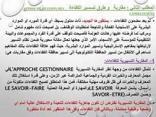 ‫الثاني‬ ‫المطلب‬:‫طرق‬ ‫و‬ ‫مقاربة‬‫تسسير‬‫الكفاءة‬APPROCHE GESTION DES
COMPETENCES
•‫الكفاءات‬ ‫مضمون‬ ‫يعد‬ ‫لم‬–‫الجديد‬ ‫بمنظورها‬-‫الموارد‬ ‫أو‬ ‫المورد‬ ‫قدرة‬ ‫أي‬ ،‫بسيط‬ ‫مدلول‬ ‫ذات‬
‫أصبح‬ ‫بل‬ ،‫الوظائف‬ ‫لمتطلبات‬ ‫والناجعة‬ ‫الفعالة‬ ‫االستجابة‬ ‫على‬ ‫البشرية‬‫ش‬ ‫مفهوم‬ ‫ذات‬ ‫ت‬‫امل‬
‫الفرد‬ ‫قدرة‬ ‫على‬ ‫تتوقف‬ ‫فأصبحت‬ ‫العولمة‬ ‫رهانات‬ ‫عليها‬ ‫فرضته‬ ‫لما‬ ‫ومركب‬‫و‬ ‫والمجموعات‬‫البيئة‬
‫محور‬ ‫مكانة‬ ‫تحتل‬ ‫جعلها‬ ‫الذي‬ ‫األمر‬ ،‫االنسجام‬ ‫على‬ ‫للمؤسسة‬ ‫التنظيمية‬‫التس‬ ‫نظام‬ ‫ضمن‬ ‫ية‬‫يير‬
‫بمفاهيم‬ ‫الرتباطها‬‫اإلستراتيجية‬‫ب‬ ‫الكفاءات‬ ‫عالقة‬ ‫فهم‬ ‫حيث‬ ،‫البشرية‬ ‫الموارد‬ ‫وتسيير‬‫المفاهيم‬ ‫تلك‬
‫ا‬ ‫حافظة‬ ‫تسيير‬ ‫إلى‬ ‫التكنولوجية‬ ‫الحافظة‬ ‫تسيير‬ ‫من‬ ‫االنتقال‬ ‫في‬ ‫تساهم‬‫وفق‬ ‫لكفاءات‬‫هي‬ ‫مقاربات‬:
1–‫المقاربة‬‫التسييرية‬‫للكفاءات‬:
•‫تتمثل‬‫المقاربة‬ ‫نظر‬ ‫وجهة‬ ‫من‬ ‫الكفاءات‬‫التسييرية‬L'APPROCHE GESTIONNAIRE‫في‬
‫وعل‬ ،‫الزمن‬ ‫عبر‬ ‫المتراكمة‬ ‫والجماعية‬ ‫الفردية‬ ‫والخبرات‬ ‫المعارف‬ ‫مجمل‬‫تلك‬ ‫استغالل‬ ‫قدرة‬ ‫ى‬
‫ا‬ ‫تصبح‬ ‫المنطلق‬ ‫هذا‬ ‫فمن‬ ،‫مختلفة‬ ‫مهنية‬ ‫ظروف‬ ‫ظل‬ ‫في‬ ‫والخبرات‬ ‫المعارف‬‫متكون‬ ‫لكفاءات‬‫من‬ ‫ة‬
‫المعرفة‬ ‫يشمل‬ ،‫رأسمال‬LE SAVOIR‫العملية‬ ‫المعرفة‬ ‫أو‬ ‫والمهارة‬LE SAVOIR-FAIRE
‫وحسن‬‫التصرف‬SAVOIR-ETRE).
•‫المقاربة‬ ‫إن‬‫التسييرية‬‫عالية‬ ‫واالستغالل‬ ‫للتعبئة‬ ‫الكفاءات‬ ‫جاهزية‬ ‫تكون‬ ‫أن‬ ‫تفترض‬‫أي‬ ‫أمام‬
‫أ‬ ‫تعد‬ ‫المنظور‬ ‫هذا‬ ‫وفق‬ ‫الكفاءات‬ ‫فإن‬ ‫وبالتالي‬ ،‫محتملة‬ ‫وظيفية‬ ‫وضعية‬‫متطورة‬ ‫داة‬
 