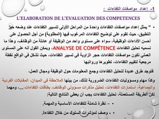 1-‫الكفاءات‬ ‫مواصفات‬ ‫إعداد‬:
L’ELABORATION DE L’EVALUATION DES COMPETENCES
•"‫الكفا‬ ‫لتسيير‬ ‫األولى‬ ‫المراحل‬ ‫من‬ ‫واحدة‬ ‫الكفاءات‬ ‫مواصفات‬ ‫إعداد‬ ‫يمثل‬‫حي‬ ‫وضعه‬ ‫عند‬ ‫ءات‬‫ز‬
‫فيها‬ ‫المرغوب‬ ‫الكفاءات‬ ‫توضيح‬ ‫على‬ ‫تقوم‬ ‫حيث‬ ،‫التطبيق‬(‫المطلوبة‬)‫ع‬ ‫الحصول‬ ‫أجل‬ ‫من‬‫لى‬
‫أحسن‬‫األداءات‬‫و‬ ،‫الوظائف‬ ‫من‬ ‫عائلة‬ ‫أو‬ ‫الوظيفة‬ ‫من‬ ‫واحد‬ ‫مستوى‬ ‫على‬ ‫سواء‬ ،‫الوظيفية‬‫م‬ ‫هذا‬‫ا‬
‫الكفاءات‬ ‫تحليل‬ ‫نسميه‬ANALYSE DE COMPÉTENCE،‫المستوى‬ ‫على‬ ‫أنه‬ ‫القول‬ ‫ويمكن‬
‫حيث‬ ،‫الكفاءات‬ ‫تسيير‬ ‫في‬ ‫الزاوية‬ ‫حجر‬ ‫الكفاءات‬ ‫مواصفات‬ ‫تكون‬ ‫العملي‬‫ال‬ ‫في‬ ‫تشكل‬‫نقطة‬ ‫واقع‬
‫تطويرها‬ ،‫الكفاءات‬ ‫لتقييم‬ ‫مرجعية‬‫ورواتبها‬
‫ف‬‫توجد‬‫العمل‬ ‫ومجال‬ ‫الوظيفة‬ ‫حول‬ ‫المعلومات‬ ‫وجمع‬ ‫الكفاءات‬ ‫لتحليل‬ ‫عديدة‬ ‫طرق‬،
‫بينها‬ ‫من‬ ،‫لذلك‬ ‫الضرورية‬ ‫الكفاءات‬ ‫ومسؤوليات‬ ‫مهام‬ ‫وكذا‬‫ال‬ ‫المقابالت‬ ،‫الميدان‬ ‫في‬ ‫المالحظة‬‫فردية‬
‫بطاقا‬ ،‫الوظائف‬ ‫مسؤولي‬ ‫مذكرات‬ ‫تحليل‬ ،‫الكفاءات‬ ‫استمارات‬ ،‫والجماعية‬،‫الكفاءات‬ ‫ت‬...‫ومهم‬ ،‫ا‬
‫التالي‬ ‫النتائج‬ ‫يعطي‬ ‫أن‬ ‫يجب‬ ‫الكفاءات‬ ‫تحليل‬ ،‫المستعملة‬ ‫الطريقة‬ ‫تكن‬‫ة‬:
•–‫والمهمة‬ ‫األساسية‬ ‫للكفاءات‬ ‫شاملة‬ ‫نظرة‬.
•-‫الكفاءة‬ ‫خالل‬ ‫من‬ ‫السلوك‬ ‫لمؤشرات‬ ‫وصف‬.
 