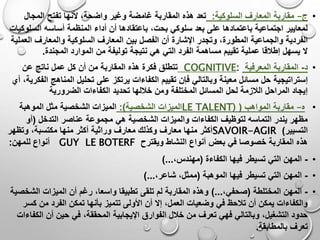 •‫ج‬–‫السلوكية‬ ‫المعارف‬ ‫مقاربة‬:‫تعد‬‫المجال‬ ‫تفتح‬ ‫ألنها‬ ،‫واضحة‬ ‫وغير‬ ‫غامضة‬ ‫المقاربة‬ ‫هذه‬
‫أداء‬ ‫أن‬ ‫باعتقادها‬ ،‫بحت‬ ‫سلوكي‬ ‫بعد‬ ‫على‬ ‫باعتمادها‬ ‫اجتماعية‬ ‫لمعايير‬‫الس‬ ‫أساسه‬ ‫المنظمة‬‫لوكيات‬
‫ال‬ ‫المعارف‬ ‫بين‬ ‫الفصل‬ ‫أن‬ ‫اإلشارة‬ ‫وتجدر‬ ،‫المطورة‬ ‫والجماعية‬ ‫الفردية‬‫ال‬ ‫والمعارف‬ ‫سلوكية‬‫عملية‬
‫من‬ ‫توليفة‬ ‫نتيجة‬ ‫هي‬ ‫التي‬ ‫الفرد‬ ‫مساهمة‬ ‫تقييم‬ ‫عملية‬ ‫إطالقا‬ ‫يسهل‬ ‫ال‬‫المجندة‬ ‫الموارد‬.
•‫د‬-‫المعرفية‬ ‫المقاربة‬COGNITIVE:‫تتطلق‬‫عن‬ ‫ناتج‬ ‫عمل‬ ‫كل‬ ‫أن‬ ‫من‬ ‫المقاربة‬ ‫هذه‬ ‫فكرة‬
‫إستراتيجية‬‫المن‬ ‫تحليل‬ ‫على‬ ‫يرتكز‬ ‫الكفاءات‬ ‫تقييم‬ ‫فإن‬ ‫وبالتالي‬ ‫معينة‬ ‫مسائل‬ ‫حل‬‫ا‬‫أي‬ ،‫الفكرية‬ ‫هج‬
‫الكف‬ ‫تحديد‬ ‫خاللها‬ ‫ومن‬ ‫المختلفة‬ ‫المسائل‬ ‫لحل‬ ‫الالزمة‬ ‫المراحل‬ ‫إيجاد‬‫اءات‬‫الضرورية‬
•‫ه‬–‫المواهب‬ ‫مقاربة‬(LE TALENT)‫الشخصية‬ ‫الميزات‬:)‫الموهبة‬ ‫مثل‬ ‫الشخصية‬ ‫الميزات‬
‫عنا‬ ‫مجموعة‬ ‫هي‬ ‫الشخصية‬ ‫والميزات‬ ‫الكفاءات‬ ‫لتوظيف‬ ‫التماسه‬ ‫يندر‬ ‫مظهر‬‫التدخل‬ ‫صر‬(‫أو‬
‫التسيير‬)SAVOIR-AGIR‫وتظهر‬ ،‫مكتسبة‬ ‫منها‬ ‫أكثر‬ ‫وراثية‬ ‫معارف‬ ‫وكذلك‬ ‫معارف‬ ‫منها‬ ‫أكثر‬
‫ويقترح‬ ‫النشاط‬ ‫أنواع‬ ‫بعض‬ ‫في‬ ‫خصوصا‬ ‫المقاربة‬ ‫هذه‬GUY LE BOTERF‫أنواع‬‫للمهن‬:
•-‫الكفاءة‬ ‫فيها‬ ‫تسيطر‬ ‫التي‬ ‫المهن‬(،‫مهندس‬)...
•-‫الموهبة‬ ‫فيها‬ ‫تسيطر‬ ‫التي‬ ‫المهن‬(،‫شاعر‬ ،‫ممثل‬)...
•-‫المختلطة‬ ‫المهن‬(،‫صحفي‬)...‫الش‬ ‫الميزات‬ ‫أن‬ ‫رغم‬ ،‫واسعا‬ ‫تطبيقا‬ ‫تلقى‬ ‫لم‬ ‫المقاربة‬ ‫وهذه‬‫خصية‬
‫بأن‬ ‫تتميز‬ ‫األولى‬ ‫أن‬ ‫إال‬ ،‫العمل‬ ‫وضعيات‬ ‫في‬ ‫تالحظ‬ ‫أن‬ ‫يمكن‬ ‫والكفاءات‬‫ك‬ ‫من‬ ‫الفرد‬ ‫تمكن‬ ‫ها‬‫سر‬
‫المحقق‬ ‫اإليجابية‬ ‫الفوارق‬ ‫خالل‬ ‫من‬ ‫تعرف‬ ‫فهي‬ ‫وبالتالي‬ ،‫التشغيل‬ ‫حدود‬‫ال‬ ‫أن‬ ‫حين‬ ‫في‬ ،‫ة‬‫كفاءات‬
‫بالمطابقة‬ ‫تعرف‬.
 