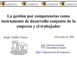 La gestión por competencias como instrumento de desarrollo conjunto de la empresa y el trabajador    Jorge Valdés Conca 18 de julio de 2006 Dpto. Organización de Empresas  