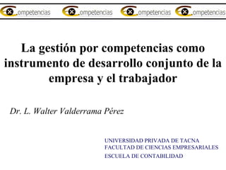 La gestión por competencias como
instrumento de desarrollo conjunto de la
empresa y el trabajador
  
Dr. L. Walter Valderrama Pérez
UNIVERSIDAD PRIVADA DE TACNA
FACULTAD DE CIENCIAS EMPRESARIALES
ESCUELA DE CONTABILIDAD  
 