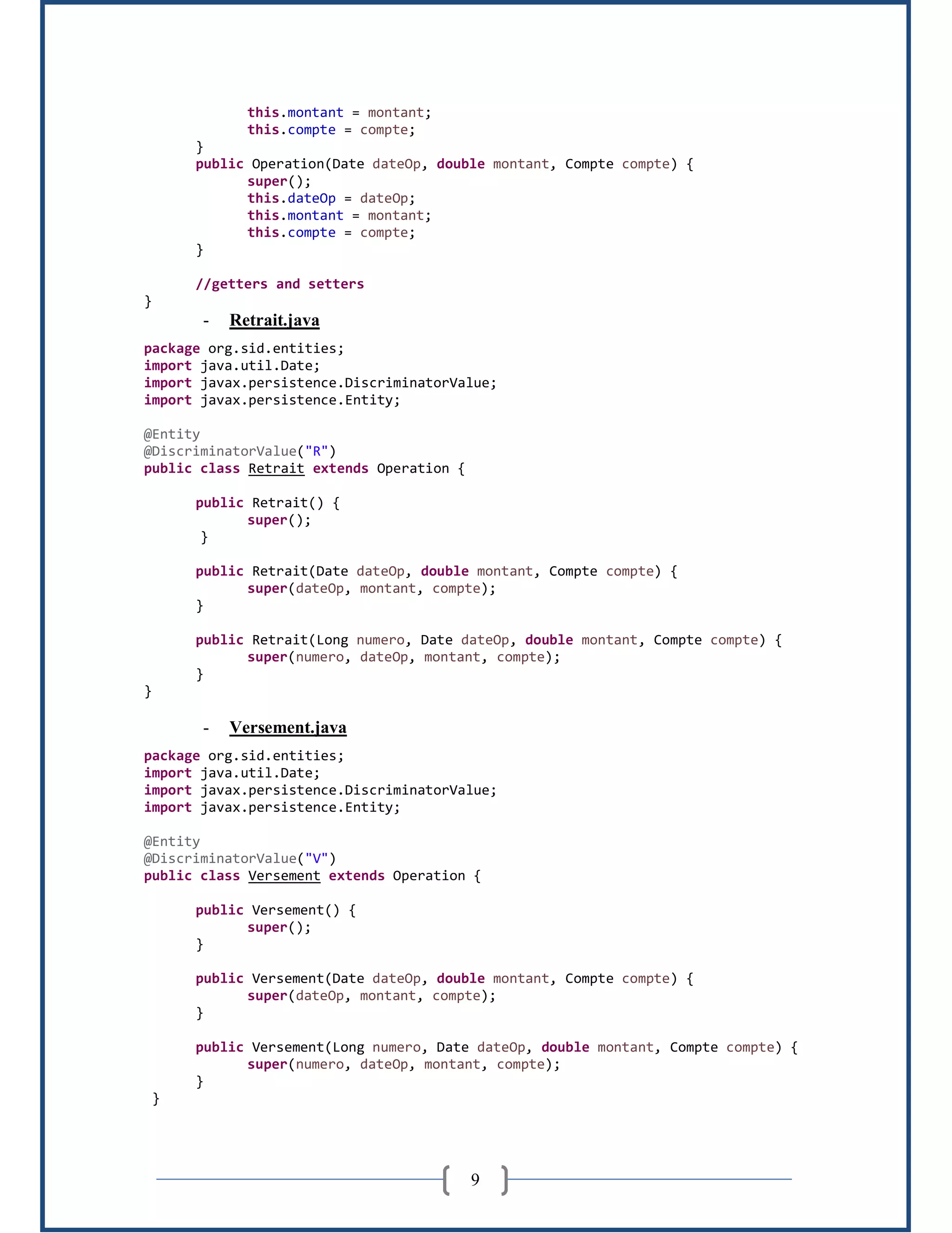 9
this.montant = montant;
this.compte = compte;
}
public Operation(Date dateOp, double montant, Compte compte) {
super();
this.dateOp = dateOp;
this.montant = montant;
this.compte = compte;
}
//getters and setters
}
- Retrait.java
package org.sid.entities;
import java.util.Date;
import javax.persistence.DiscriminatorValue;
import javax.persistence.Entity;
@Entity
@DiscriminatorValue("R")
public class Retrait extends Operation {
public Retrait() {
super();
}
public Retrait(Date dateOp, double montant, Compte compte) {
super(dateOp, montant, compte);
}
public Retrait(Long numero, Date dateOp, double montant, Compte compte) {
super(numero, dateOp, montant, compte);
}
}
- Versement.java
package org.sid.entities;
import java.util.Date;
import javax.persistence.DiscriminatorValue;
import javax.persistence.Entity;
@Entity
@DiscriminatorValue("V")
public class Versement extends Operation {
public Versement() {
super();
}
public Versement(Date dateOp, double montant, Compte compte) {
super(dateOp, montant, compte);
}
public Versement(Long numero, Date dateOp, double montant, Compte compte) {
super(numero, dateOp, montant, compte);
}
}
 