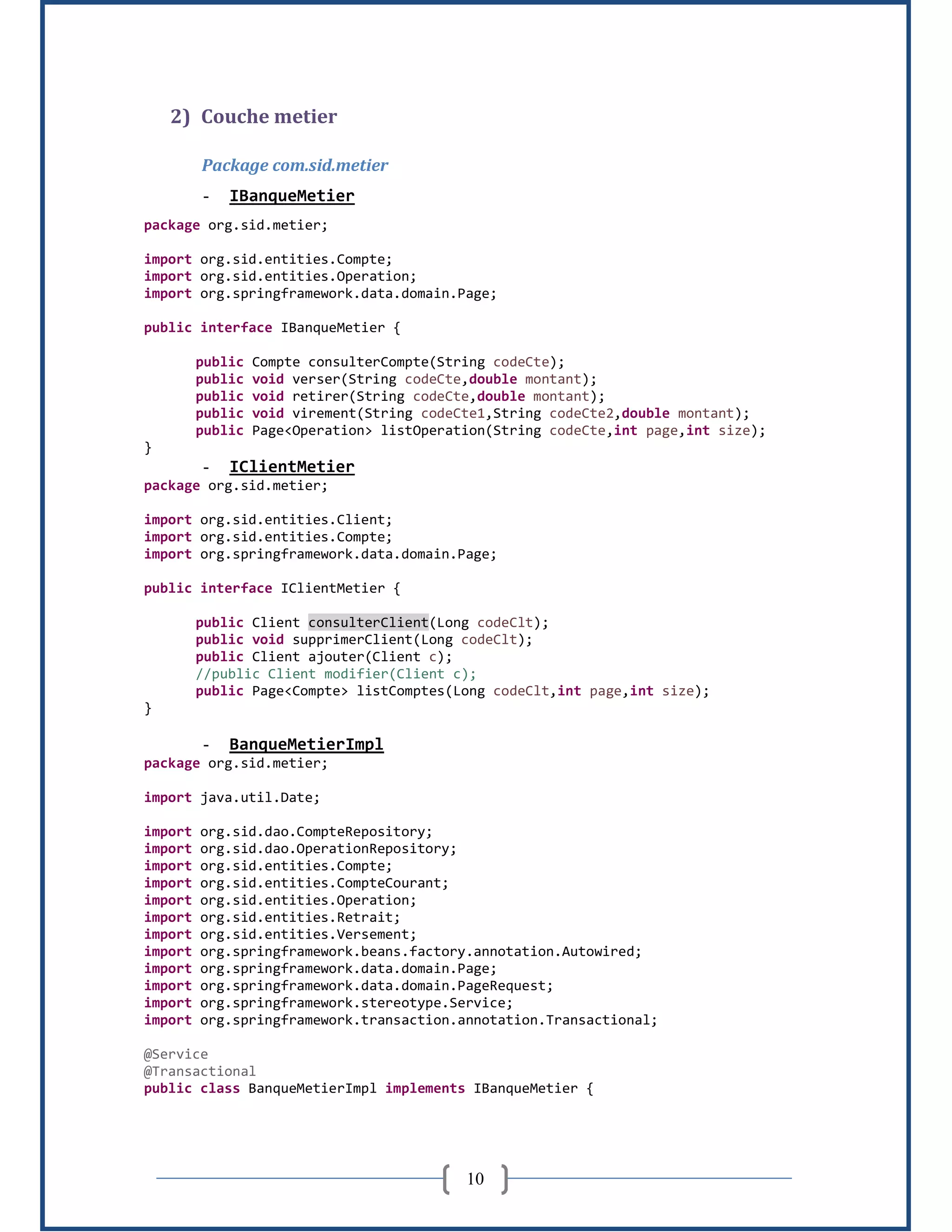 10
2) Couche metier
Package com.sid.metier
- IBanqueMetier
package org.sid.metier;
import org.sid.entities.Compte;
import org.sid.entities.Operation;
import org.springframework.data.domain.Page;
public interface IBanqueMetier {
public Compte consulterCompte(String codeCte);
public void verser(String codeCte,double montant);
public void retirer(String codeCte,double montant);
public void virement(String codeCte1,String codeCte2,double montant);
public Page<Operation> listOperation(String codeCte,int page,int size);
}
- IClientMetier
package org.sid.metier;
import org.sid.entities.Client;
import org.sid.entities.Compte;
import org.springframework.data.domain.Page;
public interface IClientMetier {
public Client consulterClient(Long codeClt);
public void supprimerClient(Long codeClt);
public Client ajouter(Client c);
//public Client modifier(Client c);
public Page<Compte> listComptes(Long codeClt,int page,int size);
}
- BanqueMetierImpl
package org.sid.metier;
import java.util.Date;
import org.sid.dao.CompteRepository;
import org.sid.dao.OperationRepository;
import org.sid.entities.Compte;
import org.sid.entities.CompteCourant;
import org.sid.entities.Operation;
import org.sid.entities.Retrait;
import org.sid.entities.Versement;
import org.springframework.beans.factory.annotation.Autowired;
import org.springframework.data.domain.Page;
import org.springframework.data.domain.PageRequest;
import org.springframework.stereotype.Service;
import org.springframework.transaction.annotation.Transactional;
@Service
@Transactional
public class BanqueMetierImpl implements IBanqueMetier {
 