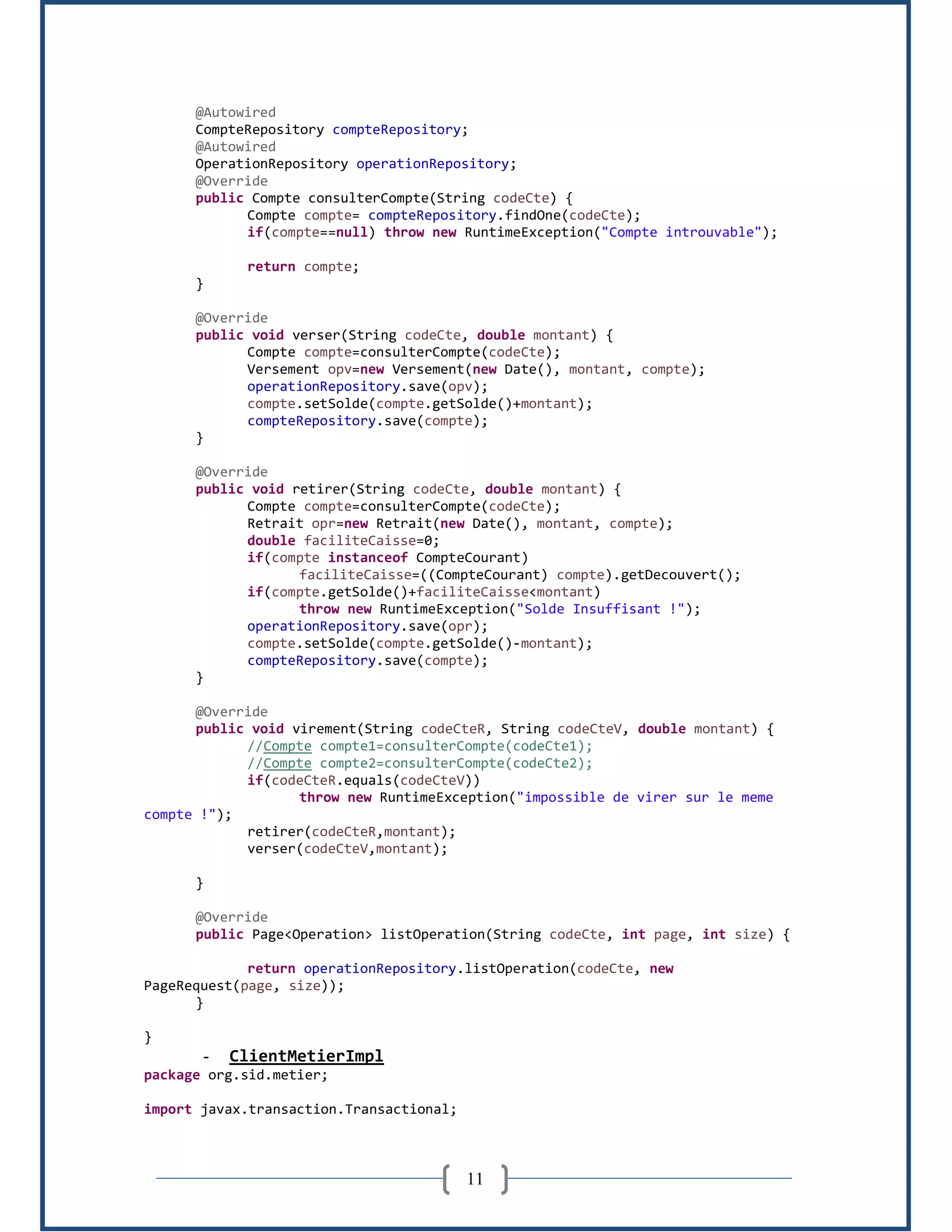 11
@Autowired
CompteRepository compteRepository;
@Autowired
OperationRepository operationRepository;
@Override
public Compte consulterCompte(String codeCte) {
Compte compte= compteRepository.findOne(codeCte);
if(compte==null) throw new RuntimeException("Compte introuvable");
return compte;
}
@Override
public void verser(String codeCte, double montant) {
Compte compte=consulterCompte(codeCte);
Versement opv=new Versement(new Date(), montant, compte);
operationRepository.save(opv);
compte.setSolde(compte.getSolde()+montant);
compteRepository.save(compte);
}
@Override
public void retirer(String codeCte, double montant) {
Compte compte=consulterCompte(codeCte);
Retrait opr=new Retrait(new Date(), montant, compte);
double faciliteCaisse=0;
if(compte instanceof CompteCourant)
faciliteCaisse=((CompteCourant) compte).getDecouvert();
if(compte.getSolde()+faciliteCaisse<montant)
throw new RuntimeException("Solde Insuffisant !");
operationRepository.save(opr);
compte.setSolde(compte.getSolde()-montant);
compteRepository.save(compte);
}
@Override
public void virement(String codeCteR, String codeCteV, double montant) {
//Compte compte1=consulterCompte(codeCte1);
//Compte compte2=consulterCompte(codeCte2);
if(codeCteR.equals(codeCteV))
throw new RuntimeException("impossible de virer sur le meme
compte !");
retirer(codeCteR,montant);
verser(codeCteV,montant);
}
@Override
public Page<Operation> listOperation(String codeCte, int page, int size) {
return operationRepository.listOperation(codeCte, new
PageRequest(page, size));
}
}
- ClientMetierImpl
package org.sid.metier;
import javax.transaction.Transactional;
 