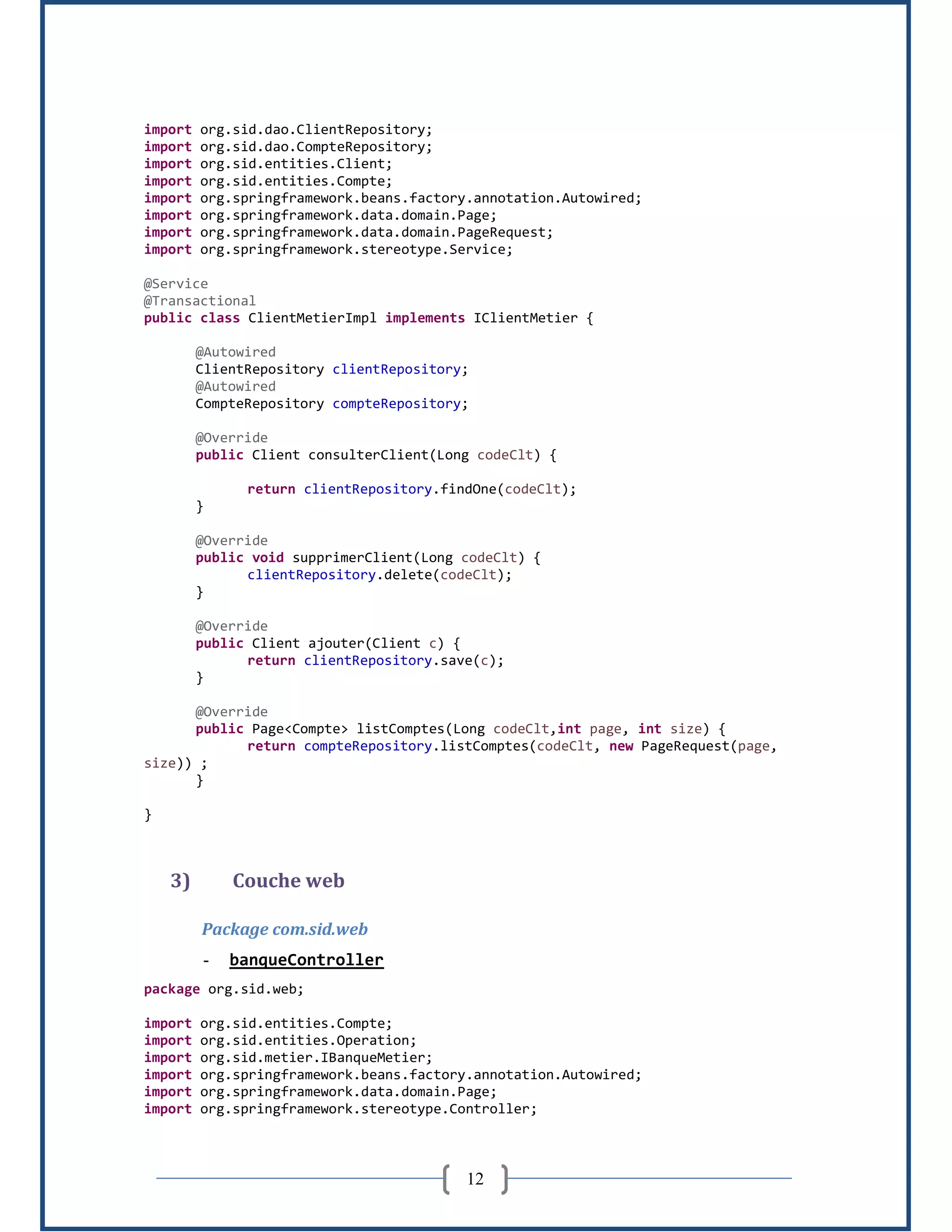12
import org.sid.dao.ClientRepository;
import org.sid.dao.CompteRepository;
import org.sid.entities.Client;
import org.sid.entities.Compte;
import org.springframework.beans.factory.annotation.Autowired;
import org.springframework.data.domain.Page;
import org.springframework.data.domain.PageRequest;
import org.springframework.stereotype.Service;
@Service
@Transactional
public class ClientMetierImpl implements IClientMetier {
@Autowired
ClientRepository clientRepository;
@Autowired
CompteRepository compteRepository;
@Override
public Client consulterClient(Long codeClt) {
return clientRepository.findOne(codeClt);
}
@Override
public void supprimerClient(Long codeClt) {
clientRepository.delete(codeClt);
}
@Override
public Client ajouter(Client c) {
return clientRepository.save(c);
}
@Override
public Page<Compte> listComptes(Long codeClt,int page, int size) {
return compteRepository.listComptes(codeClt, new PageRequest(page,
size)) ;
}
}
3) Couche web
Package com.sid.web
- banqueController
package org.sid.web;
import org.sid.entities.Compte;
import org.sid.entities.Operation;
import org.sid.metier.IBanqueMetier;
import org.springframework.beans.factory.annotation.Autowired;
import org.springframework.data.domain.Page;
import org.springframework.stereotype.Controller;
 