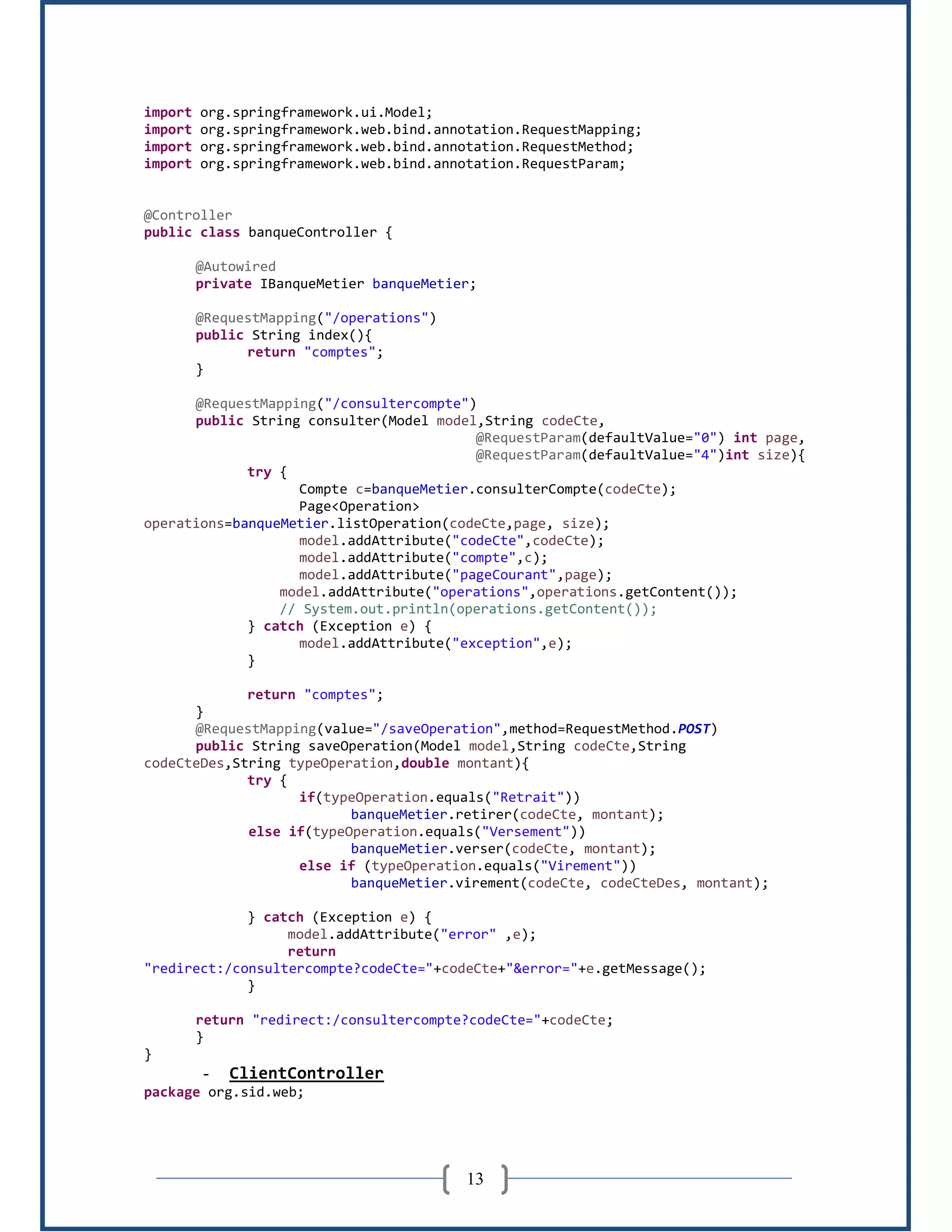 13
import org.springframework.ui.Model;
import org.springframework.web.bind.annotation.RequestMapping;
import org.springframework.web.bind.annotation.RequestMethod;
import org.springframework.web.bind.annotation.RequestParam;
@Controller
public class banqueController {
@Autowired
private IBanqueMetier banqueMetier;
@RequestMapping("/operations")
public String index(){
return "comptes";
}
@RequestMapping("/consultercompte")
public String consulter(Model model,String codeCte,
@RequestParam(defaultValue="0") int page,
@RequestParam(defaultValue="4")int size){
try {
Compte c=banqueMetier.consulterCompte(codeCte);
Page<Operation>
operations=banqueMetier.listOperation(codeCte,page, size);
model.addAttribute("codeCte",codeCte);
model.addAttribute("compte",c);
model.addAttribute("pageCourant",page);
model.addAttribute("operations",operations.getContent());
// System.out.println(operations.getContent());
} catch (Exception e) {
model.addAttribute("exception",e);
}
return "comptes";
}
@RequestMapping(value="/saveOperation",method=RequestMethod.POST)
public String saveOperation(Model model,String codeCte,String
codeCteDes,String typeOperation,double montant){
try {
if(typeOperation.equals("Retrait"))
banqueMetier.retirer(codeCte, montant);
else if(typeOperation.equals("Versement"))
banqueMetier.verser(codeCte, montant);
else if (typeOperation.equals("Virement"))
banqueMetier.virement(codeCte, codeCteDes, montant);
} catch (Exception e) {
model.addAttribute("error" ,e);
return
"redirect:/consultercompte?codeCte="+codeCte+"&error="+e.getMessage();
}
return "redirect:/consultercompte?codeCte="+codeCte;
}
}
- ClientController
package org.sid.web;
 
