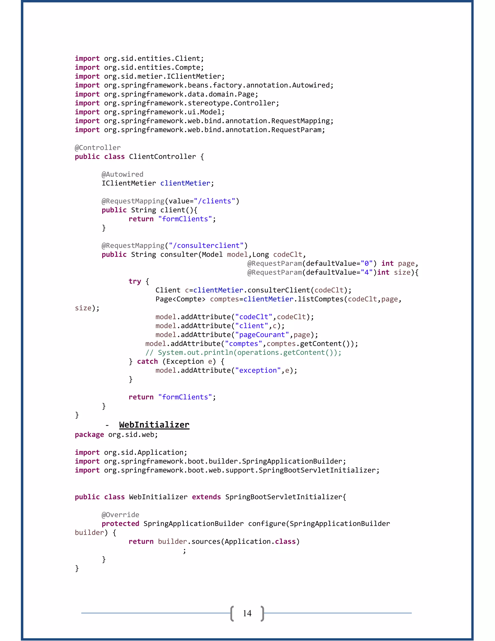 14
import org.sid.entities.Client;
import org.sid.entities.Compte;
import org.sid.metier.IClientMetier;
import org.springframework.beans.factory.annotation.Autowired;
import org.springframework.data.domain.Page;
import org.springframework.stereotype.Controller;
import org.springframework.ui.Model;
import org.springframework.web.bind.annotation.RequestMapping;
import org.springframework.web.bind.annotation.RequestParam;
@Controller
public class ClientController {
@Autowired
IClientMetier clientMetier;
@RequestMapping(value="/clients")
public String client(){
return "formClients";
}
@RequestMapping("/consulterclient")
public String consulter(Model model,Long codeClt,
@RequestParam(defaultValue="0") int page,
@RequestParam(defaultValue="4")int size){
try {
Client c=clientMetier.consulterClient(codeClt);
Page<Compte> comptes=clientMetier.listComptes(codeClt,page,
size);
model.addAttribute("codeClt",codeClt);
model.addAttribute("client",c);
model.addAttribute("pageCourant",page);
model.addAttribute("comptes",comptes.getContent());
// System.out.println(operations.getContent());
} catch (Exception e) {
model.addAttribute("exception",e);
}
return "formClients";
}
}
- WebInitializer
package org.sid.web;
import org.sid.Application;
import org.springframework.boot.builder.SpringApplicationBuilder;
import org.springframework.boot.web.support.SpringBootServletInitializer;
public class WebInitializer extends SpringBootServletInitializer{
@Override
protected SpringApplicationBuilder configure(SpringApplicationBuilder
builder) {
return builder.sources(Application.class)
;
}
}
 