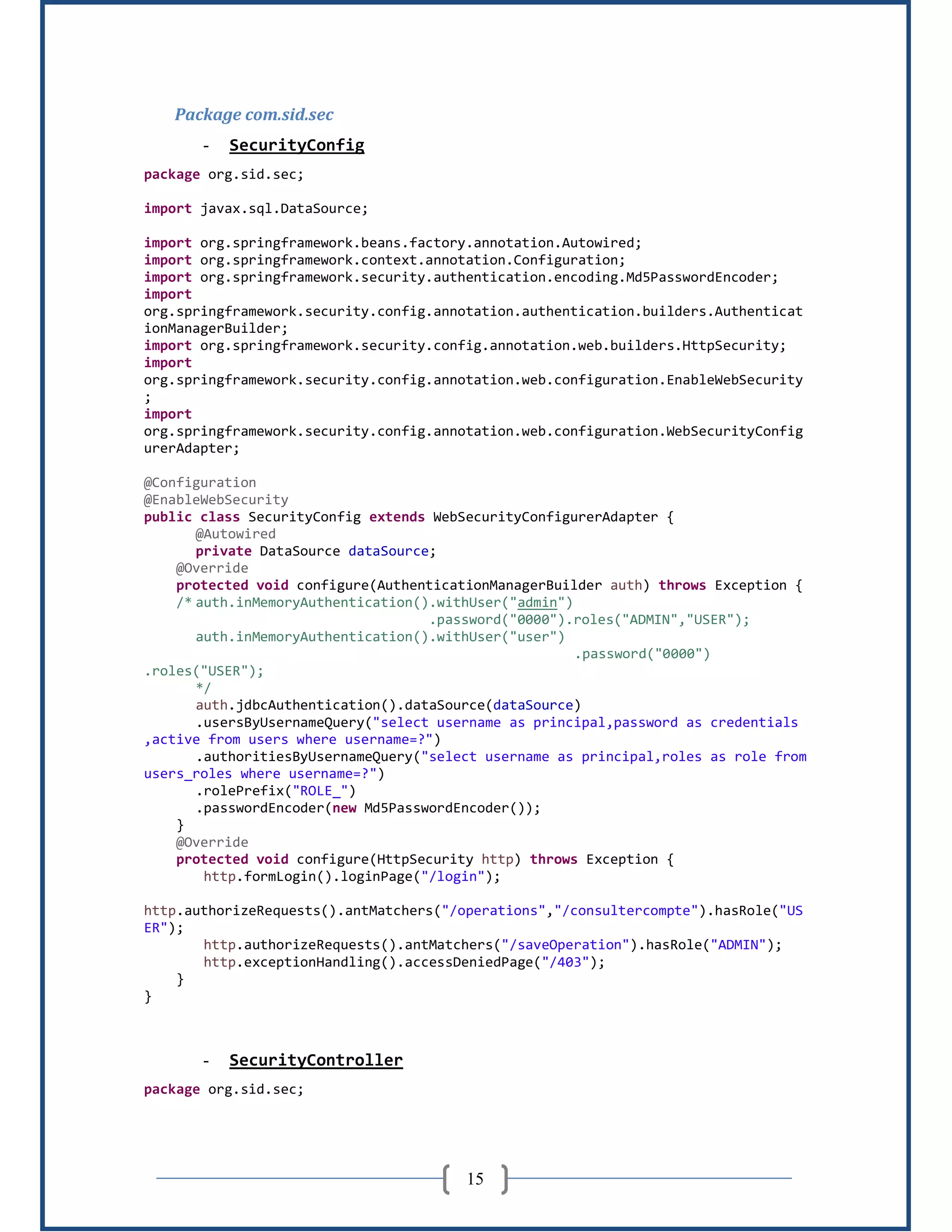 15
Package com.sid.sec
- SecurityConfig
package org.sid.sec;
import javax.sql.DataSource;
import org.springframework.beans.factory.annotation.Autowired;
import org.springframework.context.annotation.Configuration;
import org.springframework.security.authentication.encoding.Md5PasswordEncoder;
import
org.springframework.security.config.annotation.authentication.builders.Authenticat
ionManagerBuilder;
import org.springframework.security.config.annotation.web.builders.HttpSecurity;
import
org.springframework.security.config.annotation.web.configuration.EnableWebSecurity
;
import
org.springframework.security.config.annotation.web.configuration.WebSecurityConfig
urerAdapter;
@Configuration
@EnableWebSecurity
public class SecurityConfig extends WebSecurityConfigurerAdapter {
@Autowired
private DataSource dataSource;
@Override
protected void configure(AuthenticationManagerBuilder auth) throws Exception {
/* auth.inMemoryAuthentication().withUser("admin")
.password("0000").roles("ADMIN","USER");
auth.inMemoryAuthentication().withUser("user")
.password("0000")
.roles("USER");
*/
auth.jdbcAuthentication().dataSource(dataSource)
.usersByUsernameQuery("select username as principal,password as credentials
,active from users where username=?")
.authoritiesByUsernameQuery("select username as principal,roles as role from
users_roles where username=?")
.rolePrefix("ROLE_")
.passwordEncoder(new Md5PasswordEncoder());
}
@Override
protected void configure(HttpSecurity http) throws Exception {
http.formLogin().loginPage("/login");
http.authorizeRequests().antMatchers("/operations","/consultercompte").hasRole("US
ER");
http.authorizeRequests().antMatchers("/saveOperation").hasRole("ADMIN");
http.exceptionHandling().accessDeniedPage("/403");
}
}
- SecurityController
package org.sid.sec;
 