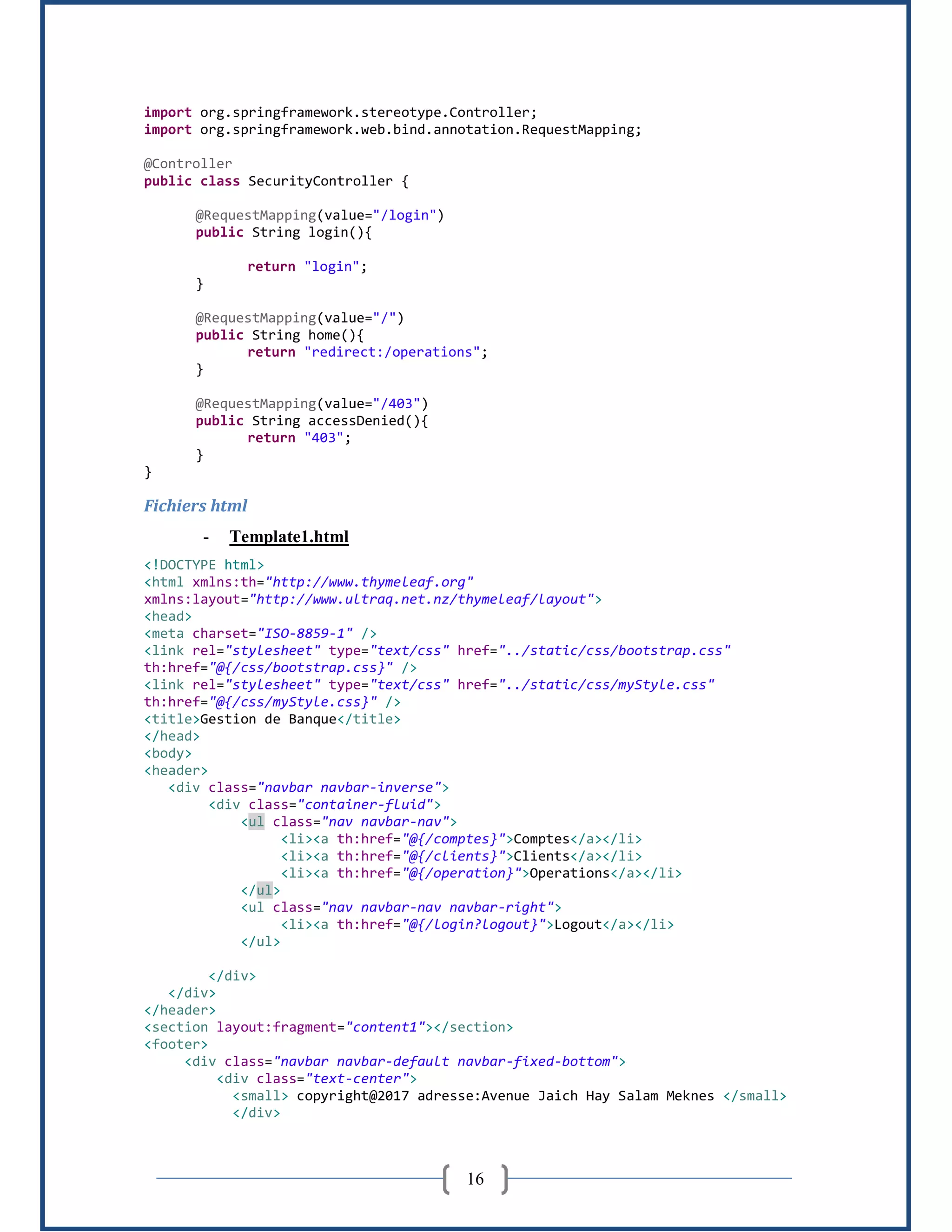 16
import org.springframework.stereotype.Controller;
import org.springframework.web.bind.annotation.RequestMapping;
@Controller
public class SecurityController {
@RequestMapping(value="/login")
public String login(){
return "login";
}
@RequestMapping(value="/")
public String home(){
return "redirect:/operations";
}
@RequestMapping(value="/403")
public String accessDenied(){
return "403";
}
}
Fichiers html
- Template1.html
<!DOCTYPE html>
<html xmlns:th="http://www.thymeleaf.org"
xmlns:layout="http://www.ultraq.net.nz/thymeleaf/layout">
<head>
<meta charset="ISO-8859-1" />
<link rel="stylesheet" type="text/css" href="../static/css/bootstrap.css"
th:href="@{/css/bootstrap.css}" />
<link rel="stylesheet" type="text/css" href="../static/css/myStyle.css"
th:href="@{/css/myStyle.css}" />
<title>Gestion de Banque</title>
</head>
<body>
<header>
<div class="navbar navbar-inverse">
<div class="container-fluid">
<ul class="nav navbar-nav">
<li><a th:href="@{/comptes}">Comptes</a></li>
<li><a th:href="@{/clients}">Clients</a></li>
<li><a th:href="@{/operation}">Operations</a></li>
</ul>
<ul class="nav navbar-nav navbar-right">
<li><a th:href="@{/login?logout}">Logout</a></li>
</ul>
</div>
</div>
</header>
<section layout:fragment="content1"></section>
<footer>
<div class="navbar navbar-default navbar-fixed-bottom">
<div class="text-center">
<small> copyright@2017 adresse:Avenue Jaich Hay Salam Meknes </small>
</div>
 