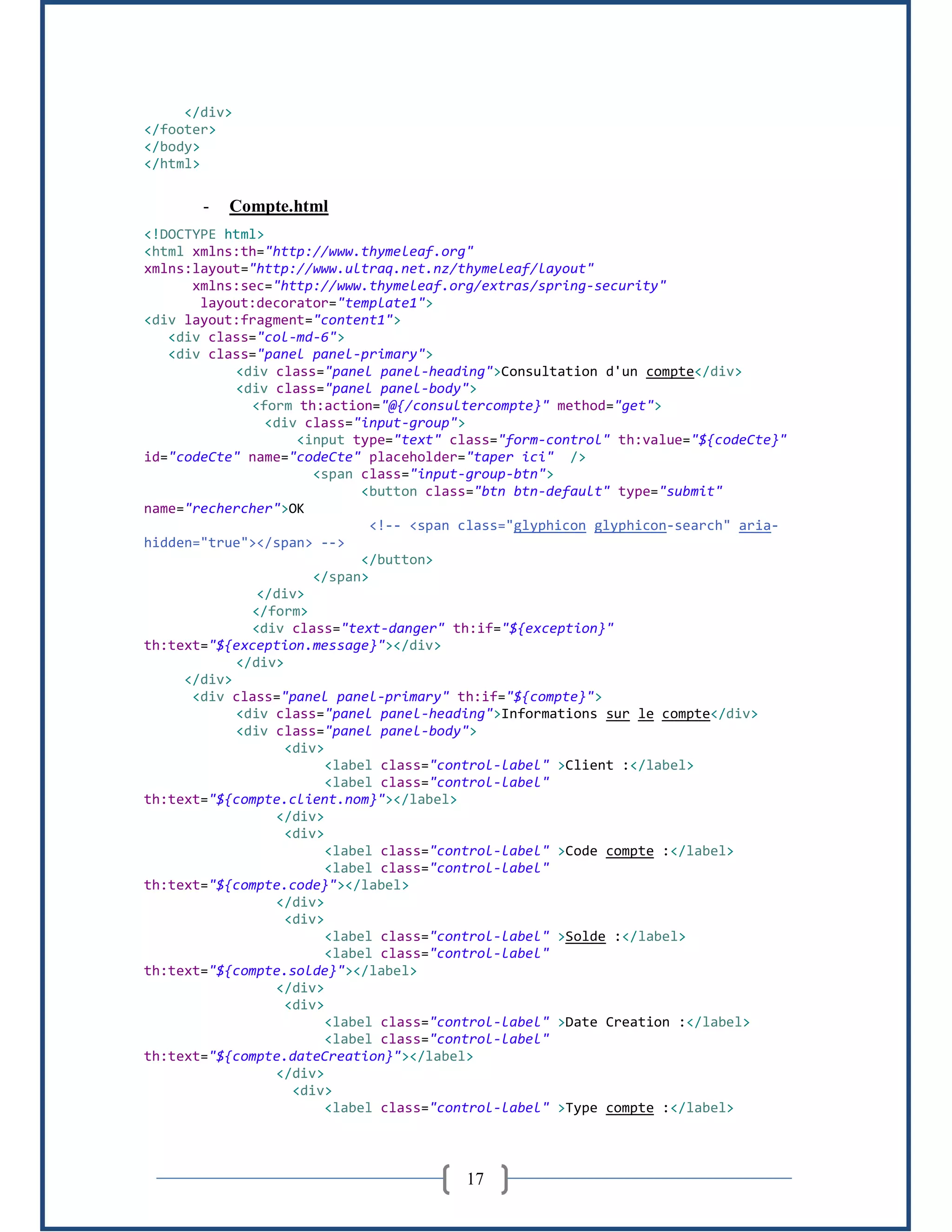 17
</div>
</footer>
</body>
</html>
- Compte.html
<!DOCTYPE html>
<html xmlns:th="http://www.thymeleaf.org"
xmlns:layout="http://www.ultraq.net.nz/thymeleaf/layout"
xmlns:sec="http://www.thymeleaf.org/extras/spring-security"
layout:decorator="template1">
<div layout:fragment="content1">
<div class="col-md-6">
<div class="panel panel-primary">
<div class="panel panel-heading">Consultation d'un compte</div>
<div class="panel panel-body">
<form th:action="@{/consultercompte}" method="get">
<div class="input-group">
<input type="text" class="form-control" th:value="${codeCte}"
id="codeCte" name="codeCte" placeholder="taper ici" />
<span class="input-group-btn">
<button class="btn btn-default" type="submit"
name="rechercher">OK
<!-- <span class="glyphicon glyphicon-search" aria-
hidden="true"></span> -->
</button>
</span>
</div>
</form>
<div class="text-danger" th:if="${exception}"
th:text="${exception.message}"></div>
</div>
</div>
<div class="panel panel-primary" th:if="${compte}">
<div class="panel panel-heading">Informations sur le compte</div>
<div class="panel panel-body">
<div>
<label class="control-label" >Client :</label>
<label class="control-label"
th:text="${compte.client.nom}"></label>
</div>
<div>
<label class="control-label" >Code compte :</label>
<label class="control-label"
th:text="${compte.code}"></label>
</div>
<div>
<label class="control-label" >Solde :</label>
<label class="control-label"
th:text="${compte.solde}"></label>
</div>
<div>
<label class="control-label" >Date Creation :</label>
<label class="control-label"
th:text="${compte.dateCreation}"></label>
</div>
<div>
<label class="control-label" >Type compte :</label>
 