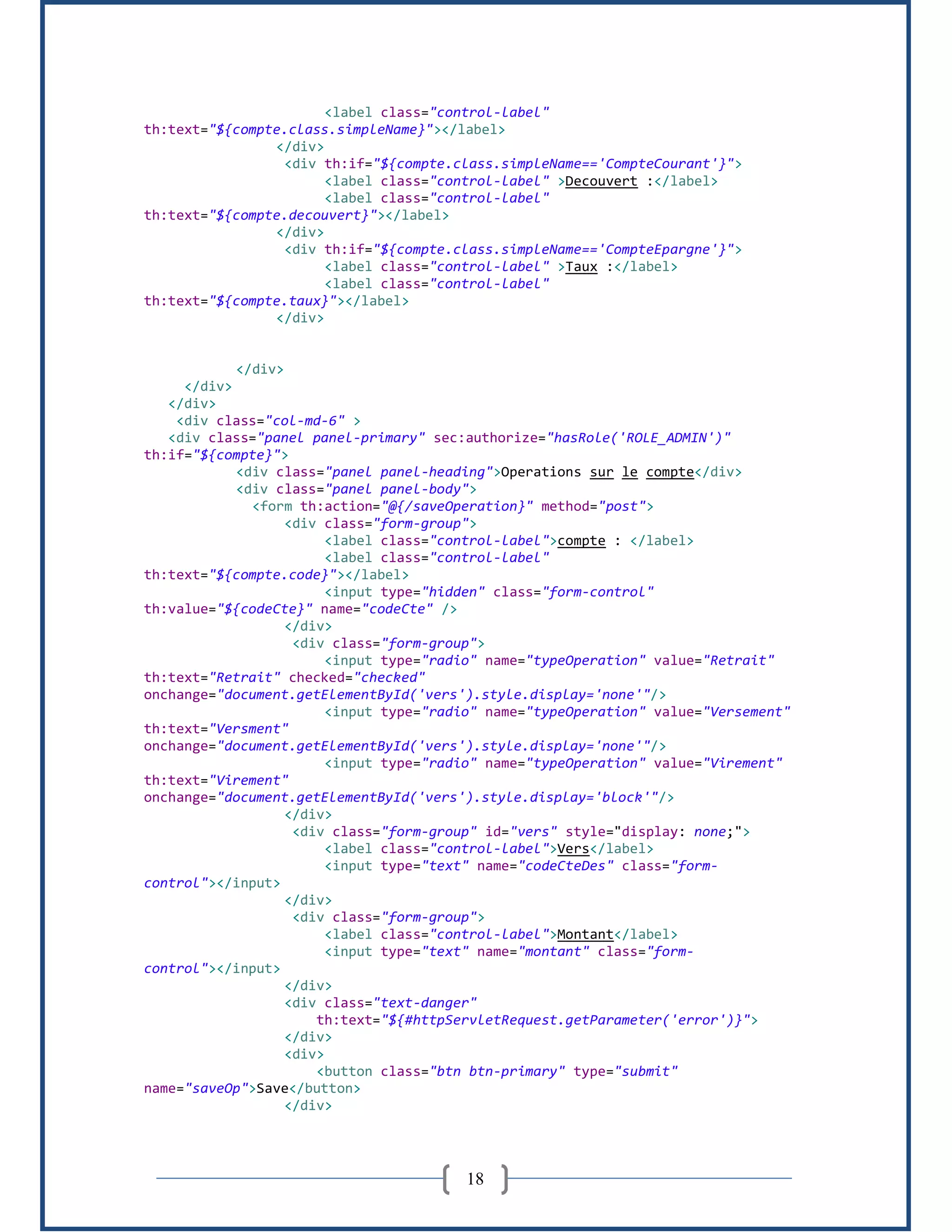 18
<label class="control-label"
th:text="${compte.class.simpleName}"></label>
</div>
<div th:if="${compte.class.simpleName=='CompteCourant'}">
<label class="control-label" >Decouvert :</label>
<label class="control-label"
th:text="${compte.decouvert}"></label>
</div>
<div th:if="${compte.class.simpleName=='CompteEpargne'}">
<label class="control-label" >Taux :</label>
<label class="control-label"
th:text="${compte.taux}"></label>
</div>
</div>
</div>
</div>
<div class="col-md-6" >
<div class="panel panel-primary" sec:authorize="hasRole('ROLE_ADMIN')"
th:if="${compte}">
<div class="panel panel-heading">Operations sur le compte</div>
<div class="panel panel-body">
<form th:action="@{/saveOperation}" method="post">
<div class="form-group">
<label class="control-label">compte : </label>
<label class="control-label"
th:text="${compte.code}"></label>
<input type="hidden" class="form-control"
th:value="${codeCte}" name="codeCte" />
</div>
<div class="form-group">
<input type="radio" name="typeOperation" value="Retrait"
th:text="Retrait" checked="checked"
onchange="document.getElementById('vers').style.display='none'"/>
<input type="radio" name="typeOperation" value="Versement"
th:text="Versment"
onchange="document.getElementById('vers').style.display='none'"/>
<input type="radio" name="typeOperation" value="Virement"
th:text="Virement"
onchange="document.getElementById('vers').style.display='block'"/>
</div>
<div class="form-group" id="vers" style="display: none;">
<label class="control-label">Vers</label>
<input type="text" name="codeCteDes" class="form-
control"></input>
</div>
<div class="form-group">
<label class="control-label">Montant</label>
<input type="text" name="montant" class="form-
control"></input>
</div>
<div class="text-danger"
th:text="${#httpServletRequest.getParameter('error')}">
</div>
<div>
<button class="btn btn-primary" type="submit"
name="saveOp">Save</button>
</div>
 