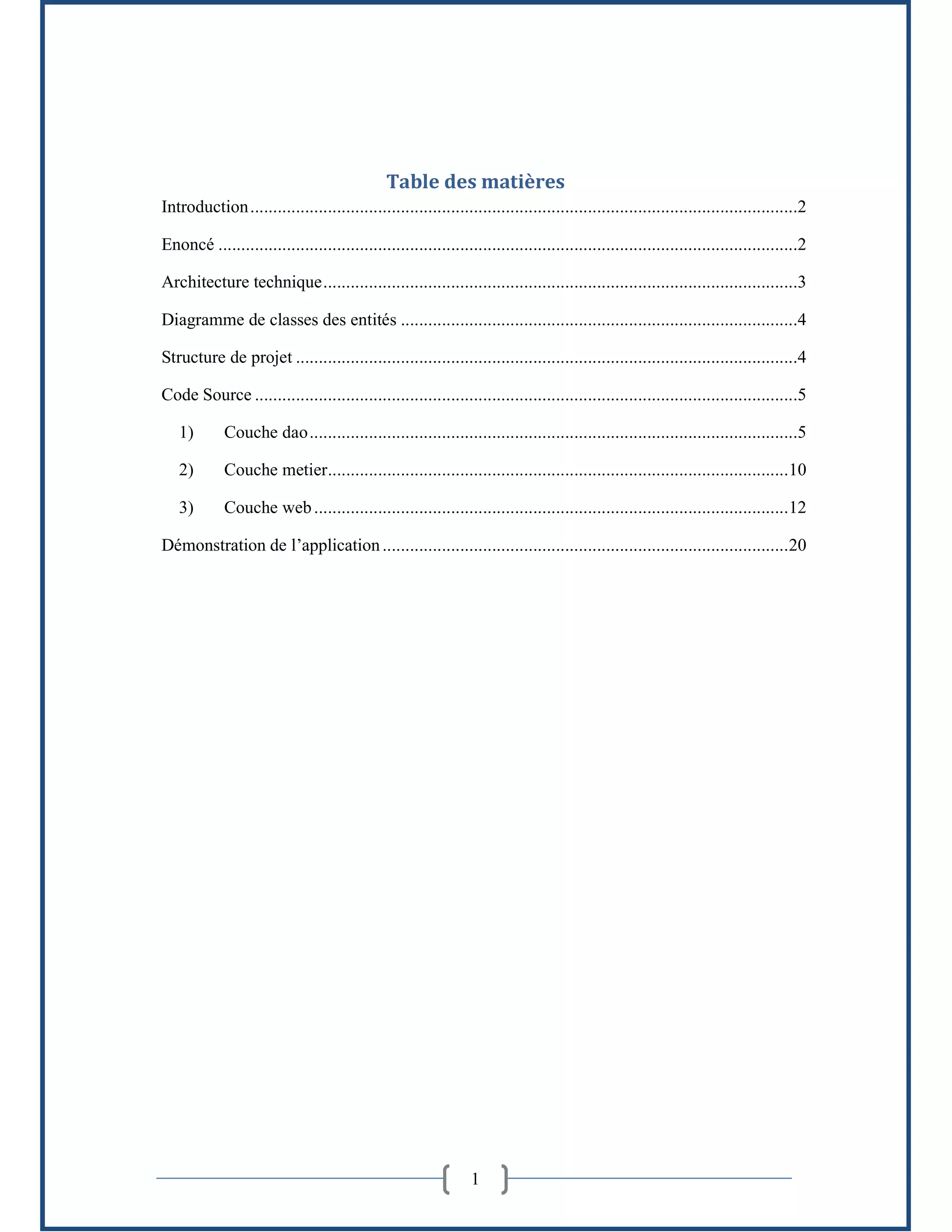 1
Table des matières
Introduction........................................................................................................................2
Enoncé ...............................................................................................................................2
Architecture technique........................................................................................................3
Diagramme de classes des entités .......................................................................................4
Structure de projet ..............................................................................................................4
Code Source .......................................................................................................................5
1) Couche dao...........................................................................................................5
2) Couche metier.....................................................................................................10
3) Couche web........................................................................................................12
Démonstration de l’application.........................................................................................20
 