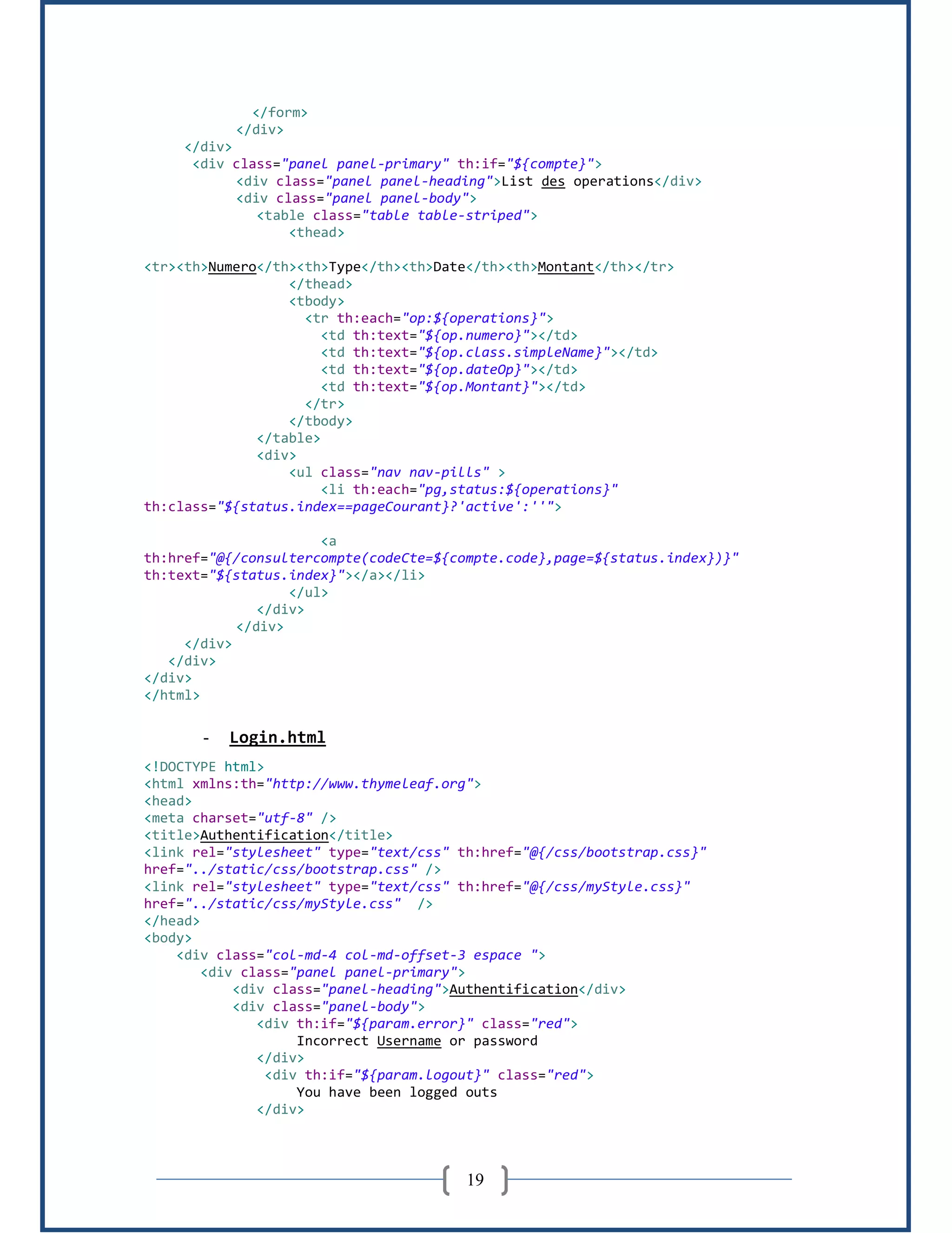 19
</form>
</div>
</div>
<div class="panel panel-primary" th:if="${compte}">
<div class="panel panel-heading">List des operations</div>
<div class="panel panel-body">
<table class="table table-striped">
<thead>
<tr><th>Numero</th><th>Type</th><th>Date</th><th>Montant</th></tr>
</thead>
<tbody>
<tr th:each="op:${operations}">
<td th:text="${op.numero}"></td>
<td th:text="${op.class.simpleName}"></td>
<td th:text="${op.dateOp}"></td>
<td th:text="${op.Montant}"></td>
</tr>
</tbody>
</table>
<div>
<ul class="nav nav-pills" >
<li th:each="pg,status:${operations}"
th:class="${status.index==pageCourant}?'active':''">
<a
th:href="@{/consultercompte(codeCte=${compte.code},page=${status.index})}"
th:text="${status.index}"></a></li>
</ul>
</div>
</div>
</div>
</div>
</div>
</html>
- Login.html
<!DOCTYPE html>
<html xmlns:th="http://www.thymeleaf.org">
<head>
<meta charset="utf-8" />
<title>Authentification</title>
<link rel="stylesheet" type="text/css" th:href="@{/css/bootstrap.css}"
href="../static/css/bootstrap.css" />
<link rel="stylesheet" type="text/css" th:href="@{/css/myStyle.css}"
href="../static/css/myStyle.css" />
</head>
<body>
<div class="col-md-4 col-md-offset-3 espace ">
<div class="panel panel-primary">
<div class="panel-heading">Authentification</div>
<div class="panel-body">
<div th:if="${param.error}" class="red">
Incorrect Username or password
</div>
<div th:if="${param.logout}" class="red">
You have been logged outs
</div>
 