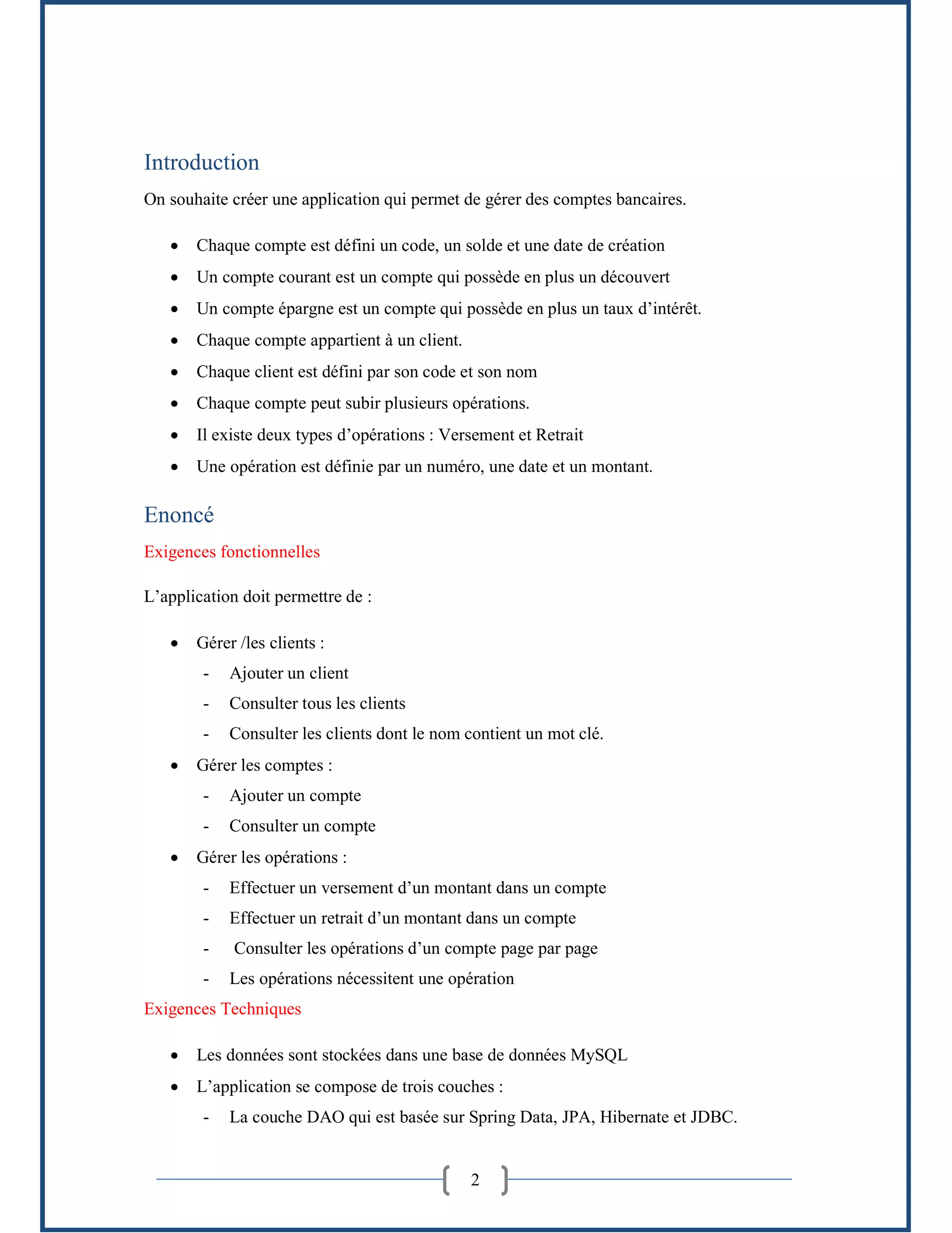 2
Introduction
On souhaite créer une application qui permet de gérer des comptes bancaires.
 Chaque compte est défini un code, un solde et une date de création
 Un compte courant est un compte qui possède en plus un découvert
 Un compte épargne est un compte qui possède en plus un taux d’intérêt.
 Chaque compte appartient à un client.
 Chaque client est défini par son code et son nom
 Chaque compte peut subir plusieurs opérations.
 Il existe deux types d’opérations : Versement et Retrait
 Une opération est définie par un numéro, une date et un montant.
Enoncé
Exigences fonctionnelles
L’application doit permettre de :
 Gérer /les clients :
- Ajouter un client
- Consulter tous les clients
- Consulter les clients dont le nom contient un mot clé.
 Gérer les comptes :
- Ajouter un compte
- Consulter un compte
 Gérer les opérations :
- Effectuer un versement d’un montant dans un compte
- Effectuer un retrait d’un montant dans un compte
- Consulter les opérations d’un compte page par page
- Les opérations nécessitent une opération
Exigences Techniques
 Les données sont stockées dans une base de données MySQL
 L’application se compose de trois couches :
- La couche DAO qui est basée sur Spring Data, JPA, Hibernate et JDBC.
 