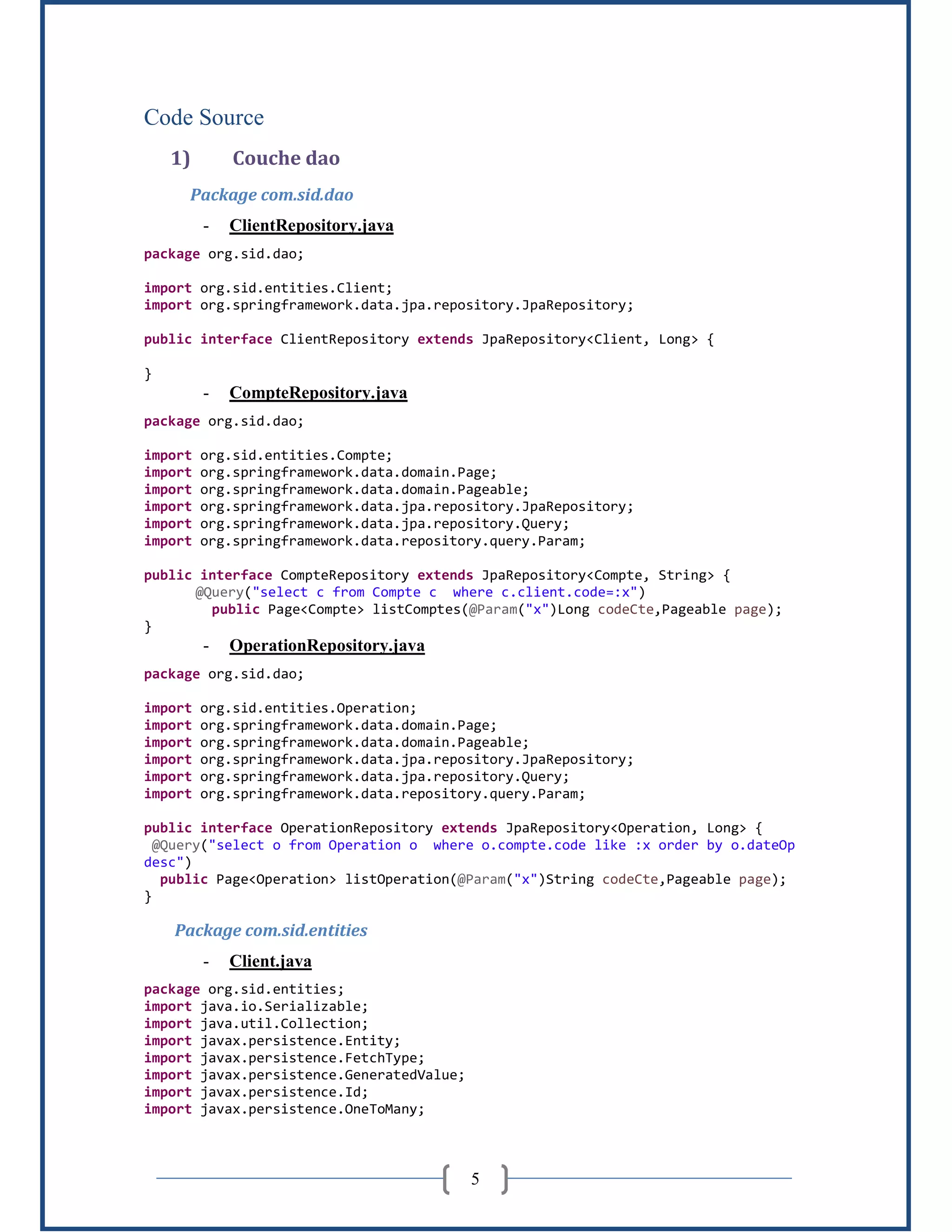 5
Code Source
1) Couche dao
Package com.sid.dao
- ClientRepository.java
package org.sid.dao;
import org.sid.entities.Client;
import org.springframework.data.jpa.repository.JpaRepository;
public interface ClientRepository extends JpaRepository<Client, Long> {
}
- CompteRepository.java
package org.sid.dao;
import org.sid.entities.Compte;
import org.springframework.data.domain.Page;
import org.springframework.data.domain.Pageable;
import org.springframework.data.jpa.repository.JpaRepository;
import org.springframework.data.jpa.repository.Query;
import org.springframework.data.repository.query.Param;
public interface CompteRepository extends JpaRepository<Compte, String> {
@Query("select c from Compte c where c.client.code=:x")
public Page<Compte> listComptes(@Param("x")Long codeCte,Pageable page);
}
- OperationRepository.java
package org.sid.dao;
import org.sid.entities.Operation;
import org.springframework.data.domain.Page;
import org.springframework.data.domain.Pageable;
import org.springframework.data.jpa.repository.JpaRepository;
import org.springframework.data.jpa.repository.Query;
import org.springframework.data.repository.query.Param;
public interface OperationRepository extends JpaRepository<Operation, Long> {
@Query("select o from Operation o where o.compte.code like :x order by o.dateOp
desc")
public Page<Operation> listOperation(@Param("x")String codeCte,Pageable page);
}
Package com.sid.entities
- Client.java
package org.sid.entities;
import java.io.Serializable;
import java.util.Collection;
import javax.persistence.Entity;
import javax.persistence.FetchType;
import javax.persistence.GeneratedValue;
import javax.persistence.Id;
import javax.persistence.OneToMany;
 