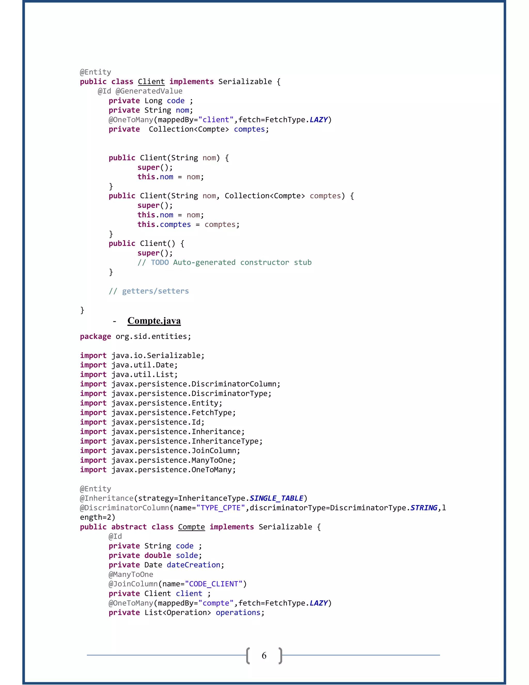 6
@Entity
public class Client implements Serializable {
@Id @GeneratedValue
private Long code ;
private String nom;
@OneToMany(mappedBy="client",fetch=FetchType.LAZY)
private Collection<Compte> comptes;
public Client(String nom) {
super();
this.nom = nom;
}
public Client(String nom, Collection<Compte> comptes) {
super();
this.nom = nom;
this.comptes = comptes;
}
public Client() {
super();
// TODO Auto-generated constructor stub
}
// getters/setters
}
- Compte.java
package org.sid.entities;
import java.io.Serializable;
import java.util.Date;
import java.util.List;
import javax.persistence.DiscriminatorColumn;
import javax.persistence.DiscriminatorType;
import javax.persistence.Entity;
import javax.persistence.FetchType;
import javax.persistence.Id;
import javax.persistence.Inheritance;
import javax.persistence.InheritanceType;
import javax.persistence.JoinColumn;
import javax.persistence.ManyToOne;
import javax.persistence.OneToMany;
@Entity
@Inheritance(strategy=InheritanceType.SINGLE_TABLE)
@DiscriminatorColumn(name="TYPE_CPTE",discriminatorType=DiscriminatorType.STRING,l
ength=2)
public abstract class Compte implements Serializable {
@Id
private String code ;
private double solde;
private Date dateCreation;
@ManyToOne
@JoinColumn(name="CODE_CLIENT")
private Client client ;
@OneToMany(mappedBy="compte",fetch=FetchType.LAZY)
private List<Operation> operations;
 