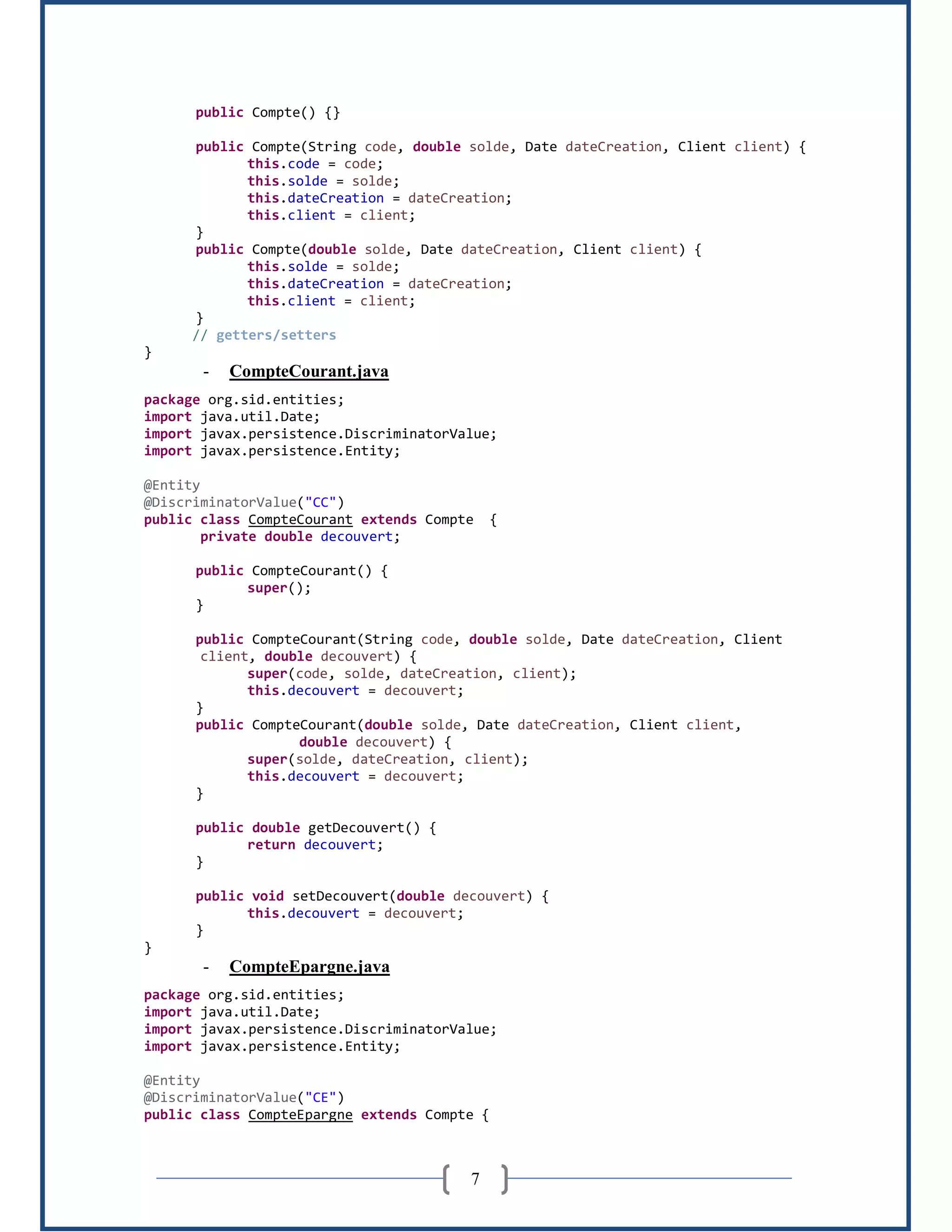 7
public Compte() {}
public Compte(String code, double solde, Date dateCreation, Client client) {
this.code = code;
this.solde = solde;
this.dateCreation = dateCreation;
this.client = client;
}
public Compte(double solde, Date dateCreation, Client client) {
this.solde = solde;
this.dateCreation = dateCreation;
this.client = client;
}
// getters/setters
}
- CompteCourant.java
package org.sid.entities;
import java.util.Date;
import javax.persistence.DiscriminatorValue;
import javax.persistence.Entity;
@Entity
@DiscriminatorValue("CC")
public class CompteCourant extends Compte {
private double decouvert;
public CompteCourant() {
super();
}
public CompteCourant(String code, double solde, Date dateCreation, Client
client, double decouvert) {
super(code, solde, dateCreation, client);
this.decouvert = decouvert;
}
public CompteCourant(double solde, Date dateCreation, Client client,
double decouvert) {
super(solde, dateCreation, client);
this.decouvert = decouvert;
}
public double getDecouvert() {
return decouvert;
}
public void setDecouvert(double decouvert) {
this.decouvert = decouvert;
}
}
- CompteEpargne.java
package org.sid.entities;
import java.util.Date;
import javax.persistence.DiscriminatorValue;
import javax.persistence.Entity;
@Entity
@DiscriminatorValue("CE")
public class CompteEpargne extends Compte {
 