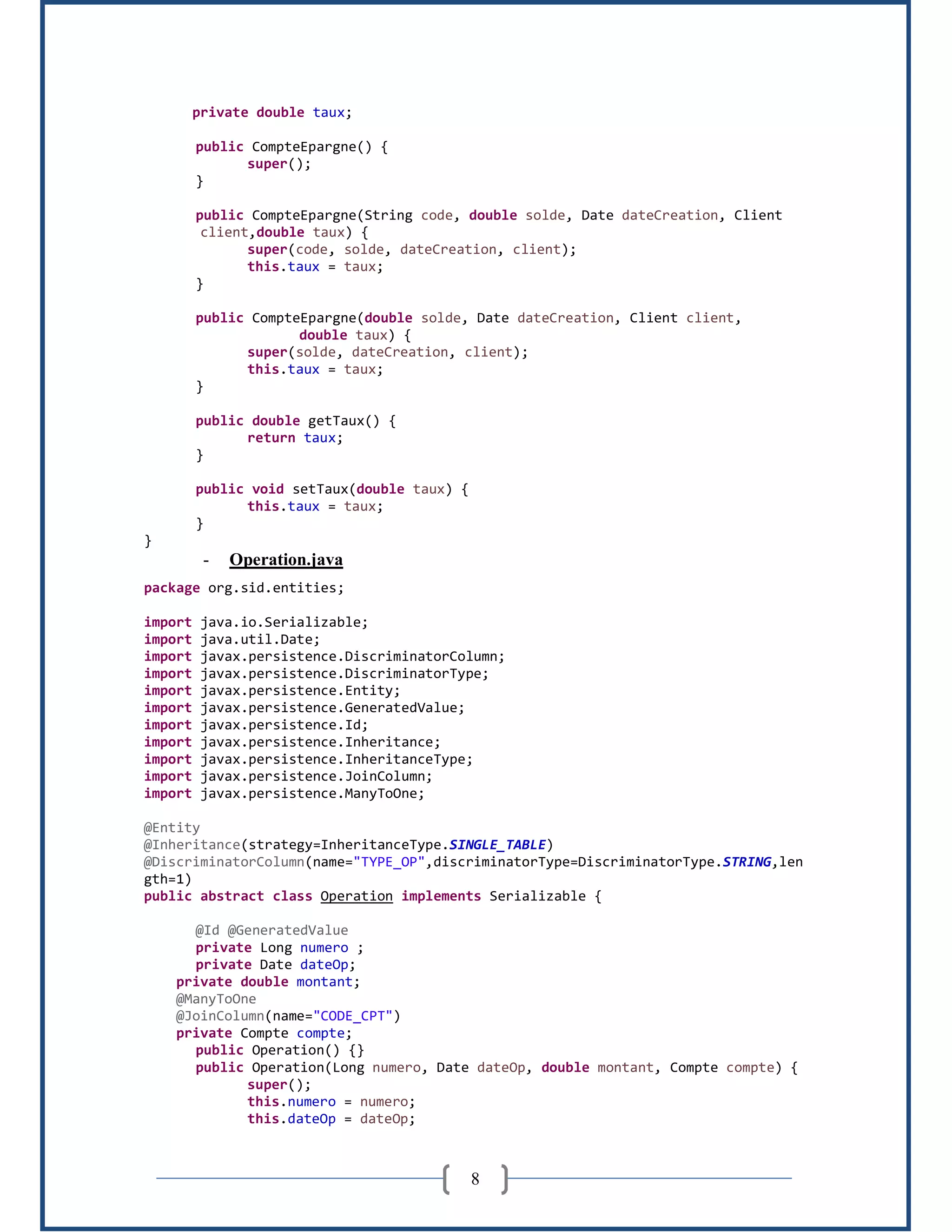 8
private double taux;
public CompteEpargne() {
super();
}
public CompteEpargne(String code, double solde, Date dateCreation, Client
client,double taux) {
super(code, solde, dateCreation, client);
this.taux = taux;
}
public CompteEpargne(double solde, Date dateCreation, Client client,
double taux) {
super(solde, dateCreation, client);
this.taux = taux;
}
public double getTaux() {
return taux;
}
public void setTaux(double taux) {
this.taux = taux;
}
}
- Operation.java
package org.sid.entities;
import java.io.Serializable;
import java.util.Date;
import javax.persistence.DiscriminatorColumn;
import javax.persistence.DiscriminatorType;
import javax.persistence.Entity;
import javax.persistence.GeneratedValue;
import javax.persistence.Id;
import javax.persistence.Inheritance;
import javax.persistence.InheritanceType;
import javax.persistence.JoinColumn;
import javax.persistence.ManyToOne;
@Entity
@Inheritance(strategy=InheritanceType.SINGLE_TABLE)
@DiscriminatorColumn(name="TYPE_OP",discriminatorType=DiscriminatorType.STRING,len
gth=1)
public abstract class Operation implements Serializable {
@Id @GeneratedValue
private Long numero ;
private Date dateOp;
private double montant;
@ManyToOne
@JoinColumn(name="CODE_CPT")
private Compte compte;
public Operation() {}
public Operation(Long numero, Date dateOp, double montant, Compte compte) {
super();
this.numero = numero;
this.dateOp = dateOp;
 