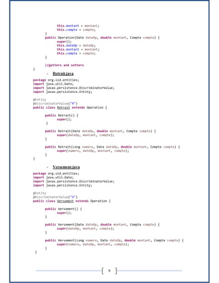 9
this.montant = montant;
this.compte = compte;
}
public Operation(Date dateOp, double montant, Compte compte) {
super();
this.dateOp = dateOp;
this.montant = montant;
this.compte = compte;
}
//getters and setters
}
- Retrait.java
package org.sid.entities;
import java.util.Date;
import javax.persistence.DiscriminatorValue;
import javax.persistence.Entity;
@Entity
@DiscriminatorValue("R")
public class Retrait extends Operation {
public Retrait() {
super();
}
public Retrait(Date dateOp, double montant, Compte compte) {
super(dateOp, montant, compte);
}
public Retrait(Long numero, Date dateOp, double montant, Compte compte) {
super(numero, dateOp, montant, compte);
}
}
- Versement.java
package org.sid.entities;
import java.util.Date;
import javax.persistence.DiscriminatorValue;
import javax.persistence.Entity;
@Entity
@DiscriminatorValue("V")
public class Versement extends Operation {
public Versement() {
super();
}
public Versement(Date dateOp, double montant, Compte compte) {
super(dateOp, montant, compte);
}
public Versement(Long numero, Date dateOp, double montant, Compte compte) {
super(numero, dateOp, montant, compte);
}
}
 