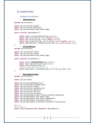 10
2) Couche metier
Package com.sid.metier
- IBanqueMetier
package org.sid.metier;
import org.sid.entities.Compte;
import org.sid.entities.Operation;
import org.springframework.data.domain.Page;
public interface IBanqueMetier {
public Compte consulterCompte(String codeCte);
public void verser(String codeCte,double montant);
public void retirer(String codeCte,double montant);
public void virement(String codeCte1,String codeCte2,double montant);
public Page<Operation> listOperation(String codeCte,int page,int size);
}
- IClientMetier
package org.sid.metier;
import org.sid.entities.Client;
import org.sid.entities.Compte;
import org.springframework.data.domain.Page;
public interface IClientMetier {
public Client consulterClient(Long codeClt);
public void supprimerClient(Long codeClt);
public Client ajouter(Client c);
//public Client modifier(Client c);
public Page<Compte> listComptes(Long codeClt,int page,int size);
}
- BanqueMetierImpl
package org.sid.metier;
import java.util.Date;
import org.sid.dao.CompteRepository;
import org.sid.dao.OperationRepository;
import org.sid.entities.Compte;
import org.sid.entities.CompteCourant;
import org.sid.entities.Operation;
import org.sid.entities.Retrait;
import org.sid.entities.Versement;
import org.springframework.beans.factory.annotation.Autowired;
import org.springframework.data.domain.Page;
import org.springframework.data.domain.PageRequest;
import org.springframework.stereotype.Service;
import org.springframework.transaction.annotation.Transactional;
@Service
@Transactional
public class BanqueMetierImpl implements IBanqueMetier {
 
