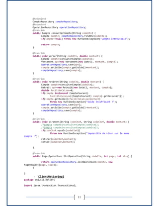 11
@Autowired
CompteRepository compteRepository;
@Autowired
OperationRepository operationRepository;
@Override
public Compte consulterCompte(String codeCte) {
Compte compte= compteRepository.findOne(codeCte);
if(compte==null) throw new RuntimeException("Compte introuvable");
return compte;
}
@Override
public void verser(String codeCte, double montant) {
Compte compte=consulterCompte(codeCte);
Versement opv=new Versement(new Date(), montant, compte);
operationRepository.save(opv);
compte.setSolde(compte.getSolde()+montant);
compteRepository.save(compte);
}
@Override
public void retirer(String codeCte, double montant) {
Compte compte=consulterCompte(codeCte);
Retrait opr=new Retrait(new Date(), montant, compte);
double faciliteCaisse=0;
if(compte instanceof CompteCourant)
faciliteCaisse=((CompteCourant) compte).getDecouvert();
if(compte.getSolde()+faciliteCaisse<montant)
throw new RuntimeException("Solde Insuffisant !");
operationRepository.save(opr);
compte.setSolde(compte.getSolde()-montant);
compteRepository.save(compte);
}
@Override
public void virement(String codeCteR, String codeCteV, double montant) {
//Compte compte1=consulterCompte(codeCte1);
//Compte compte2=consulterCompte(codeCte2);
if(codeCteR.equals(codeCteV))
throw new RuntimeException("impossible de virer sur le meme
compte !");
retirer(codeCteR,montant);
verser(codeCteV,montant);
}
@Override
public Page<Operation> listOperation(String codeCte, int page, int size) {
return operationRepository.listOperation(codeCte, new
PageRequest(page, size));
}
}
- ClientMetierImpl
package org.sid.metier;
import javax.transaction.Transactional;
 
