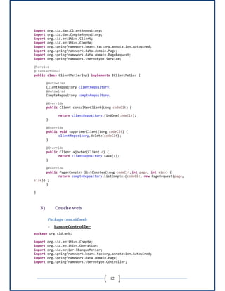 12
import org.sid.dao.ClientRepository;
import org.sid.dao.CompteRepository;
import org.sid.entities.Client;
import org.sid.entities.Compte;
import org.springframework.beans.factory.annotation.Autowired;
import org.springframework.data.domain.Page;
import org.springframework.data.domain.PageRequest;
import org.springframework.stereotype.Service;
@Service
@Transactional
public class ClientMetierImpl implements IClientMetier {
@Autowired
ClientRepository clientRepository;
@Autowired
CompteRepository compteRepository;
@Override
public Client consulterClient(Long codeClt) {
return clientRepository.findOne(codeClt);
}
@Override
public void supprimerClient(Long codeClt) {
clientRepository.delete(codeClt);
}
@Override
public Client ajouter(Client c) {
return clientRepository.save(c);
}
@Override
public Page<Compte> listComptes(Long codeClt,int page, int size) {
return compteRepository.listComptes(codeClt, new PageRequest(page,
size)) ;
}
}
3) Couche web
Package com.sid.web
- banqueController
package org.sid.web;
import org.sid.entities.Compte;
import org.sid.entities.Operation;
import org.sid.metier.IBanqueMetier;
import org.springframework.beans.factory.annotation.Autowired;
import org.springframework.data.domain.Page;
import org.springframework.stereotype.Controller;
 