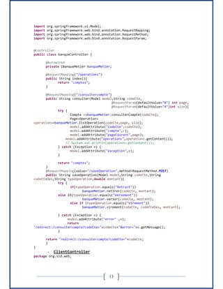 13
import org.springframework.ui.Model;
import org.springframework.web.bind.annotation.RequestMapping;
import org.springframework.web.bind.annotation.RequestMethod;
import org.springframework.web.bind.annotation.RequestParam;
@Controller
public class banqueController {
@Autowired
private IBanqueMetier banqueMetier;
@RequestMapping("/operations")
public String index(){
return "comptes";
}
@RequestMapping("/consultercompte")
public String consulter(Model model,String codeCte,
@RequestParam(defaultValue="0") int page,
@RequestParam(defaultValue="4")int size){
try {
Compte c=banqueMetier.consulterCompte(codeCte);
Page<Operation>
operations=banqueMetier.listOperation(codeCte,page, size);
model.addAttribute("codeCte",codeCte);
model.addAttribute("compte",c);
model.addAttribute("pageCourant",page);
model.addAttribute("operations",operations.getContent());
// System.out.println(operations.getContent());
} catch (Exception e) {
model.addAttribute("exception",e);
}
return "comptes";
}
@RequestMapping(value="/saveOperation",method=RequestMethod.POST)
public String saveOperation(Model model,String codeCte,String
codeCteDes,String typeOperation,double montant){
try {
if(typeOperation.equals("Retrait"))
banqueMetier.retirer(codeCte, montant);
else if(typeOperation.equals("Versement"))
banqueMetier.verser(codeCte, montant);
else if (typeOperation.equals("Virement"))
banqueMetier.virement(codeCte, codeCteDes, montant);
} catch (Exception e) {
model.addAttribute("error" ,e);
return
"redirect:/consultercompte?codeCte="+codeCte+"&error="+e.getMessage();
}
return "redirect:/consultercompte?codeCte="+codeCte;
}
}
- ClientController
package org.sid.web;
 
