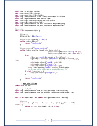 14
import org.sid.entities.Client;
import org.sid.entities.Compte;
import org.sid.metier.IClientMetier;
import org.springframework.beans.factory.annotation.Autowired;
import org.springframework.data.domain.Page;
import org.springframework.stereotype.Controller;
import org.springframework.ui.Model;
import org.springframework.web.bind.annotation.RequestMapping;
import org.springframework.web.bind.annotation.RequestParam;
@Controller
public class ClientController {
@Autowired
IClientMetier clientMetier;
@RequestMapping(value="/clients")
public String client(){
return "formClients";
}
@RequestMapping("/consulterclient")
public String consulter(Model model,Long codeClt,
@RequestParam(defaultValue="0") int page,
@RequestParam(defaultValue="4")int size){
try {
Client c=clientMetier.consulterClient(codeClt);
Page<Compte> comptes=clientMetier.listComptes(codeClt,page,
size);
model.addAttribute("codeClt",codeClt);
model.addAttribute("client",c);
model.addAttribute("pageCourant",page);
model.addAttribute("comptes",comptes.getContent());
// System.out.println(operations.getContent());
} catch (Exception e) {
model.addAttribute("exception",e);
}
return "formClients";
}
}
- WebInitializer
package org.sid.web;
import org.sid.Application;
import org.springframework.boot.builder.SpringApplicationBuilder;
import org.springframework.boot.web.support.SpringBootServletInitializer;
public class WebInitializer extends SpringBootServletInitializer{
@Override
protected SpringApplicationBuilder configure(SpringApplicationBuilder
builder) {
return builder.sources(Application.class)
;
}
}
 