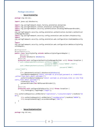 15
Package com.sid.sec
- SecurityConfig
package org.sid.sec;
import javax.sql.DataSource;
import org.springframework.beans.factory.annotation.Autowired;
import org.springframework.context.annotation.Configuration;
import org.springframework.security.authentication.encoding.Md5PasswordEncoder;
import
org.springframework.security.config.annotation.authentication.builders.Authenticat
ionManagerBuilder;
import org.springframework.security.config.annotation.web.builders.HttpSecurity;
import
org.springframework.security.config.annotation.web.configuration.EnableWebSecurity
;
import
org.springframework.security.config.annotation.web.configuration.WebSecurityConfig
urerAdapter;
@Configuration
@EnableWebSecurity
public class SecurityConfig extends WebSecurityConfigurerAdapter {
@Autowired
private DataSource dataSource;
@Override
protected void configure(AuthenticationManagerBuilder auth) throws Exception {
/* auth.inMemoryAuthentication().withUser("admin")
.password("0000").roles("ADMIN","USER");
auth.inMemoryAuthentication().withUser("user")
.password("0000")
.roles("USER");
*/
auth.jdbcAuthentication().dataSource(dataSource)
.usersByUsernameQuery("select username as principal,password as credentials
,active from users where username=?")
.authoritiesByUsernameQuery("select username as principal,roles as role from
users_roles where username=?")
.rolePrefix("ROLE_")
.passwordEncoder(new Md5PasswordEncoder());
}
@Override
protected void configure(HttpSecurity http) throws Exception {
http.formLogin().loginPage("/login");
http.authorizeRequests().antMatchers("/operations","/consultercompte").hasRole("US
ER");
http.authorizeRequests().antMatchers("/saveOperation").hasRole("ADMIN");
http.exceptionHandling().accessDeniedPage("/403");
}
}
- SecurityController
package org.sid.sec;
 