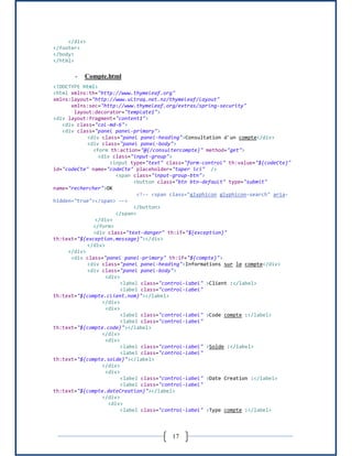 17
</div>
</footer>
</body>
</html>
- Compte.html
<!DOCTYPE html>
<html xmlns:th="http://www.thymeleaf.org"
xmlns:layout="http://www.ultraq.net.nz/thymeleaf/layout"
xmlns:sec="http://www.thymeleaf.org/extras/spring-security"
layout:decorator="template1">
<div layout:fragment="content1">
<div class="col-md-6">
<div class="panel panel-primary">
<div class="panel panel-heading">Consultation d'un compte</div>
<div class="panel panel-body">
<form th:action="@{/consultercompte}" method="get">
<div class="input-group">
<input type="text" class="form-control" th:value="${codeCte}"
id="codeCte" name="codeCte" placeholder="taper ici" />
<span class="input-group-btn">
<button class="btn btn-default" type="submit"
name="rechercher">OK
<!-- <span class="glyphicon glyphicon-search" aria-
hidden="true"></span> -->
</button>
</span>
</div>
</form>
<div class="text-danger" th:if="${exception}"
th:text="${exception.message}"></div>
</div>
</div>
<div class="panel panel-primary" th:if="${compte}">
<div class="panel panel-heading">Informations sur le compte</div>
<div class="panel panel-body">
<div>
<label class="control-label" >Client :</label>
<label class="control-label"
th:text="${compte.client.nom}"></label>
</div>
<div>
<label class="control-label" >Code compte :</label>
<label class="control-label"
th:text="${compte.code}"></label>
</div>
<div>
<label class="control-label" >Solde :</label>
<label class="control-label"
th:text="${compte.solde}"></label>
</div>
<div>
<label class="control-label" >Date Creation :</label>
<label class="control-label"
th:text="${compte.dateCreation}"></label>
</div>
<div>
<label class="control-label" >Type compte :</label>
 