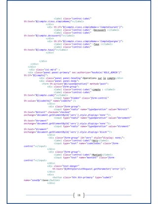 18
<label class="control-label"
th:text="${compte.class.simpleName}"></label>
</div>
<div th:if="${compte.class.simpleName=='CompteCourant'}">
<label class="control-label" >Decouvert :</label>
<label class="control-label"
th:text="${compte.decouvert}"></label>
</div>
<div th:if="${compte.class.simpleName=='CompteEpargne'}">
<label class="control-label" >Taux :</label>
<label class="control-label"
th:text="${compte.taux}"></label>
</div>
</div>
</div>
</div>
<div class="col-md-6" >
<div class="panel panel-primary" sec:authorize="hasRole('ROLE_ADMIN')"
th:if="${compte}">
<div class="panel panel-heading">Operations sur le compte</div>
<div class="panel panel-body">
<form th:action="@{/saveOperation}" method="post">
<div class="form-group">
<label class="control-label">compte : </label>
<label class="control-label"
th:text="${compte.code}"></label>
<input type="hidden" class="form-control"
th:value="${codeCte}" name="codeCte" />
</div>
<div class="form-group">
<input type="radio" name="typeOperation" value="Retrait"
th:text="Retrait" checked="checked"
onchange="document.getElementById('vers').style.display='none'"/>
<input type="radio" name="typeOperation" value="Versement"
th:text="Versment"
onchange="document.getElementById('vers').style.display='none'"/>
<input type="radio" name="typeOperation" value="Virement"
th:text="Virement"
onchange="document.getElementById('vers').style.display='block'"/>
</div>
<div class="form-group" id="vers" style="display: none;">
<label class="control-label">Vers</label>
<input type="text" name="codeCteDes" class="form-
control"></input>
</div>
<div class="form-group">
<label class="control-label">Montant</label>
<input type="text" name="montant" class="form-
control"></input>
</div>
<div class="text-danger"
th:text="${#httpServletRequest.getParameter('error')}">
</div>
<div>
<button class="btn btn-primary" type="submit"
name="saveOp">Save</button>
</div>
 